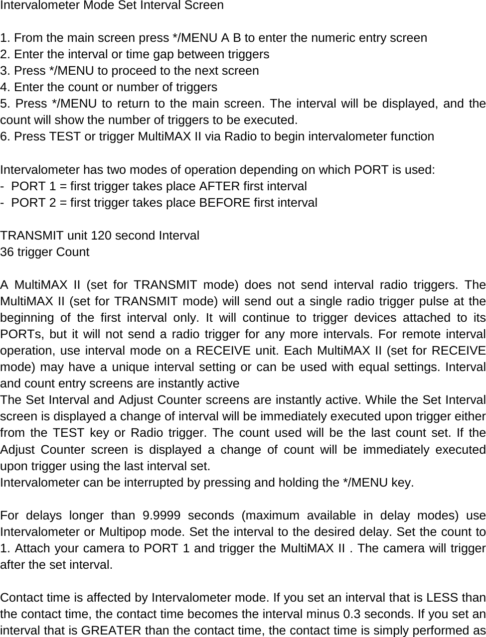  Intervalometer Mode Set Interval Screen  1. From the main screen press */MENU A B to enter the numeric entry screen 2. Enter the interval or time gap between triggers 3. Press */MENU to proceed to the next screen 4. Enter the count or number of triggers 5. Press */MENU to return to the main screen. The interval will be displayed, and the count will show the number of triggers to be executed. 6. Press TEST or trigger MultiMAX II via Radio to begin intervalometer function  Intervalometer has two modes of operation depending on which PORT is used: -  PORT 1 = first trigger takes place AFTER first interval -  PORT 2 = first trigger takes place BEFORE first interval  TRANSMIT unit 120 second Interval 36 trigger Count  A  MultiMAX II (set for TRANSMIT mode) does not send interval radio triggers. The MultiMAX II (set for TRANSMIT mode) will send out a single radio trigger pulse at the beginning of the first interval only. It will continue to trigger devices attached to its PORTs, but it will not send a radio trigger for any more intervals. For remote interval operation, use interval mode on a RECEIVE unit. Each MultiMAX II (set for RECEIVE mode) may have a unique interval setting or can be used with equal settings. Interval and count entry screens are instantly active The Set Interval and Adjust Counter screens are instantly active. While the Set Interval screen is displayed a change of interval will be immediately executed upon trigger either from the TEST key or Radio trigger. The count used will be the last count set. If the Adjust Counter screen is displayed a change of count will be immediately executed upon trigger using the last interval set. Intervalometer can be interrupted by pressing and holding the */MENU key.  For delays longer than 9.9999 seconds (maximum available in delay modes) use Intervalometer or Multipop mode. Set the interval to the desired delay. Set the count to 1. Attach your camera to PORT 1 and trigger the MultiMAX II . The camera will trigger after the set interval.  Contact time is affected by Intervalometer mode. If you set an interval that is LESS than the contact time, the contact time becomes the interval minus 0.3 seconds. If you set an interval that is GREATER than the contact time, the contact time is simply performed as 