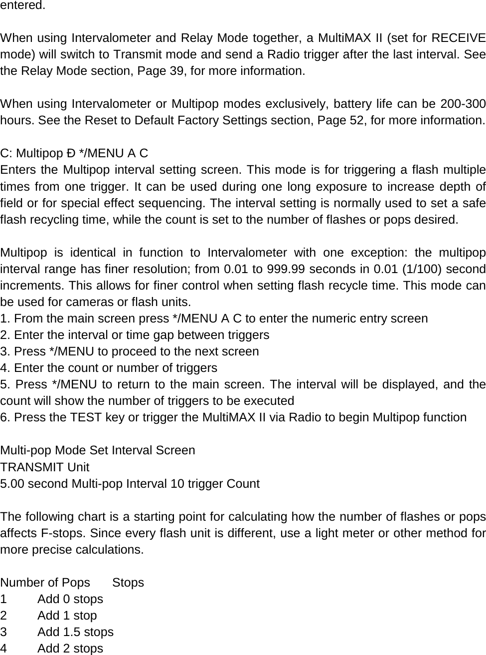 entered.  When using Intervalometer and Relay Mode together, a MultiMAX II (set for RECEIVE mode) will switch to Transmit mode and send a Radio trigger after the last interval. See the Relay Mode section, Page 39, for more information.  When using Intervalometer or Multipop modes exclusively, battery life can be 200-300 hours. See the Reset to Default Factory Settings section, Page 52, for more information.  C: Multipop Ð */MENU A C Enters the Multipop interval setting screen. This mode is for triggering a flash multiple times from one trigger. It can be used during one long exposure to increase depth of field or for special effect sequencing. The interval setting is normally used to set a safe flash recycling time, while the count is set to the number of flashes or pops desired.  Multipop is identical in function to Intervalometer with one exception: the multipop interval range has finer resolution; from 0.01 to 999.99 seconds in 0.01 (1/100) second increments. This allows for finer control when setting flash recycle time. This mode can be used for cameras or flash units. 1. From the main screen press */MENU A C to enter the numeric entry screen 2. Enter the interval or time gap between triggers 3. Press */MENU to proceed to the next screen 4. Enter the count or number of triggers 5. Press */MENU to return to the main screen. The interval will be displayed, and the count will show the number of triggers to be executed 6. Press the TEST key or trigger the MultiMAX II via Radio to begin Multipop function  Multi-pop Mode Set Interval Screen TRANSMIT Unit 5.00 second Multi-pop Interval 10 trigger Count  The following chart is a starting point for calculating how the number of flashes or pops affects F-stops. Since every flash unit is different, use a light meter or other method for more precise calculations.  Number of Pops Stops 1  Add 0 stops 2  Add 1 stop  3  Add 1.5 stops 4  Add 2 stops 