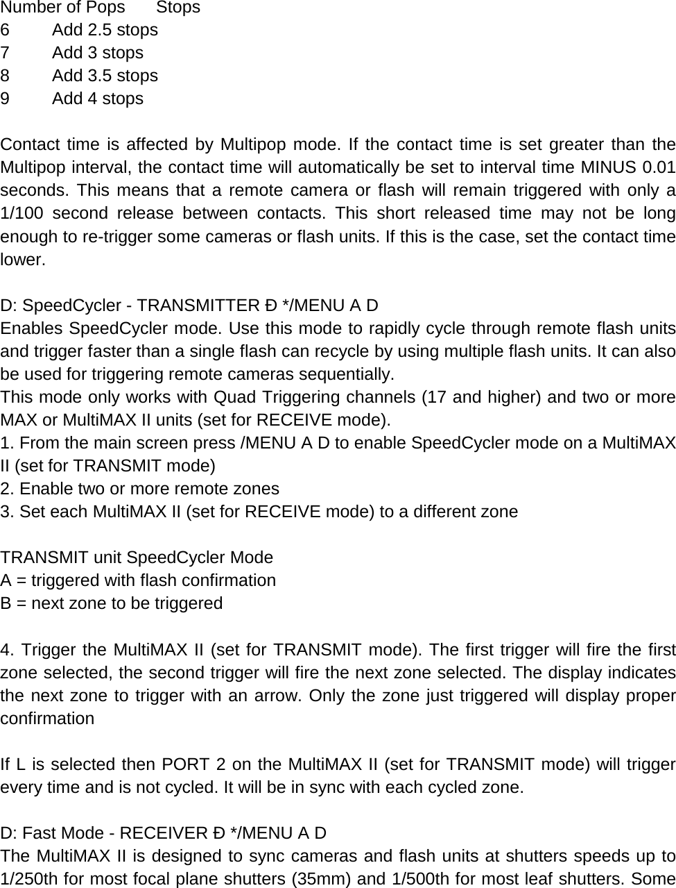  Number of Pops Stops 6  Add 2.5 stops 7  Add 3 stops 8  Add 3.5 stops 9  Add 4 stops  Contact time is affected by Multipop mode. If the contact time is set greater than the Multipop interval, the contact time will automatically be set to interval time MINUS 0.01 seconds. This means that a remote camera or flash will remain triggered with only a 1/100 second release between contacts. This short released time may not be long enough to re-trigger some cameras or flash units. If this is the case, set the contact time lower.  D: SpeedCycler - TRANSMITTER Ð */MENU A D Enables SpeedCycler mode. Use this mode to rapidly cycle through remote flash units and trigger faster than a single flash can recycle by using multiple flash units. It can also be used for triggering remote cameras sequentially. This mode only works with Quad Triggering channels (17 and higher) and two or more MAX or MultiMAX II units (set for RECEIVE mode). 1. From the main screen press /MENU A D to enable SpeedCycler mode on a MultiMAX II (set for TRANSMIT mode) 2. Enable two or more remote zones 3. Set each MultiMAX II (set for RECEIVE mode) to a different zone  TRANSMIT unit SpeedCycler Mode A = triggered with flash confirmation B = next zone to be triggered  4. Trigger the MultiMAX II (set for TRANSMIT mode). The first trigger will fire the first zone selected, the second trigger will fire the next zone selected. The display indicates the next zone to trigger with an arrow. Only the zone just triggered will display proper confirmation  If L is selected then PORT 2 on the MultiMAX II (set for TRANSMIT mode) will trigger every time and is not cycled. It will be in sync with each cycled zone.  D: Fast Mode - RECEIVER Ð */MENU A D The MultiMAX II is designed to sync cameras and flash units at shutters speeds up to 1/250th for most focal plane shutters (35mm) and 1/500th for most leaf shutters. Some 