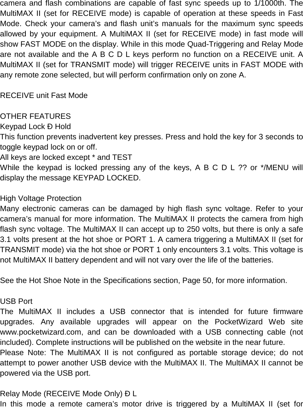 camera and flash combinations are capable of fast sync speeds up to 1/1000th. The MultiMAX II (set for RECEIVE mode) is capable of operation at these speeds in Fast Mode. Check your camera’s and flash unit’s manuals for the maximum sync speeds allowed by your equipment. A MultiMAX II (set for RECEIVE mode) in fast mode will show FAST MODE on the display. While in this mode Quad-Triggering and Relay Mode are not available and the A B C D L keys perform no function on a RECEIVE unit. A MultiMAX II (set for TRANSMIT mode) will trigger RECEIVE units in FAST MODE with any remote zone selected, but will perform confirmation only on zone A.  RECEIVE unit Fast Mode  OTHER FEATURES Keypad Lock Ð Hold This function prevents inadvertent key presses. Press and hold the key for 3 seconds to toggle keypad lock on or off. All keys are locked except * and TEST While the keypad is locked pressing any of the keys, A B C D L ?? or */MENU will display the message KEYPAD LOCKED.  High Voltage Protection Many electronic cameras can be damaged by high flash sync voltage. Refer to your camera’s manual for more information. The MultiMAX II protects the camera from high flash sync voltage. The MultiMAX II can accept up to 250 volts, but there is only a safe 3.1 volts present at the hot shoe or PORT 1. A camera triggering a MultiMAX II (set for TRANSMIT mode) via the hot shoe or PORT 1 only encounters 3.1 volts. This voltage is not MultiMAX II battery dependent and will not vary over the life of the batteries.  See the Hot Shoe Note in the Specifications section, Page 50, for more information.  USB Port The  MultiMAX II includes a USB connector that is intended for future firmware upgrades. Any available upgrades will appear on the PocketWizard Web site www.pocketwizard.com, and can be downloaded with a USB connecting cable (not included). Complete instructions will be published on the website in the near future. Please Note: The MultiMAX II is not configured as portable storage device; do not attempt to power another USB device with the MultiMAX II. The MultiMAX II cannot be powered via the USB port.  Relay Mode (RECEIVE Mode Only) Ð L In this mode a remote camera’s motor drive is triggered by a MultiMAX II (set for 