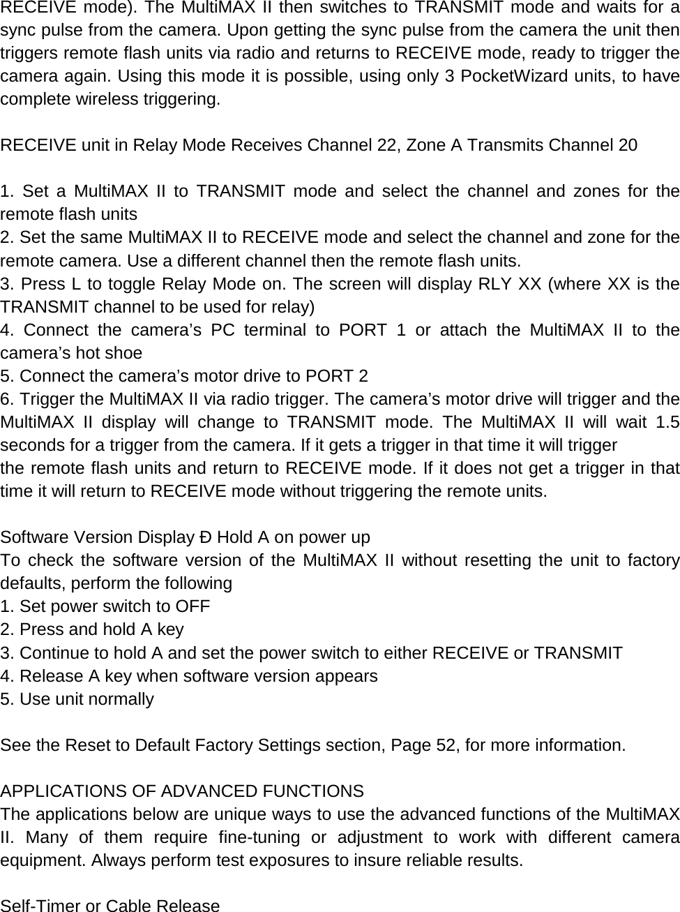 RECEIVE mode). The MultiMAX II then switches to TRANSMIT mode and waits for a sync pulse from the camera. Upon getting the sync pulse from the camera the unit then triggers remote flash units via radio and returns to RECEIVE mode, ready to trigger the camera again. Using this mode it is possible, using only 3 PocketWizard units, to have complete wireless triggering.  RECEIVE unit in Relay Mode Receives Channel 22, Zone A Transmits Channel 20  1. Set a MultiMAX II to TRANSMIT mode and select the channel and zones for the remote flash units 2. Set the same MultiMAX II to RECEIVE mode and select the channel and zone for the remote camera. Use a different channel then the remote flash units. 3. Press L to toggle Relay Mode on. The screen will display RLY XX (where XX is the TRANSMIT channel to be used for relay) 4. Connect the camera’s PC terminal to PORT 1 or attach the MultiMAX II to the camera’s hot shoe 5. Connect the camera’s motor drive to PORT 2 6. Trigger the MultiMAX II via radio trigger. The camera’s motor drive will trigger and the MultiMAX II display will change to TRANSMIT mode. The MultiMAX II will wait 1.5 seconds for a trigger from the camera. If it gets a trigger in that time it will trigger the remote flash units and return to RECEIVE mode. If it does not get a trigger in that time it will return to RECEIVE mode without triggering the remote units.  Software Version Display Ð Hold A on power up To check the software version of the MultiMAX II without resetting the unit to factory defaults, perform the following 1. Set power switch to OFF 2. Press and hold A key 3. Continue to hold A and set the power switch to either RECEIVE or TRANSMIT 4. Release A key when software version appears 5. Use unit normally  See the Reset to Default Factory Settings section, Page 52, for more information.  APPLICATIONS OF ADVANCED FUNCTIONS The applications below are unique ways to use the advanced functions of the MultiMAX II. Many of them require fine-tuning or adjustment to work with different camera equipment. Always perform test exposures to insure reliable results.  Self-Timer or Cable Release 