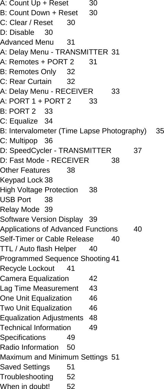 A: Count Up + Reset 30 B: Count Down + Reset 30 C: Clear / Reset 30 D: Disable 30 Advanced Menu 31 A: Delay Menu - TRANSMITTER 31 A: Remotes + PORT 2 31 B: Remotes Only 32 C: Rear Curtain 32 A: Delay Menu - RECEIVER 33 A: PORT 1 + PORT 2 33 B: PORT 2 33 C: Equalize 34 B: Intervalometer (Time Lapse Photography) 35 C: Multipop 36 D: SpeedCycler - TRANSMITTER 37 D: Fast Mode - RECEIVER 38 Other Features 38 Keypad Lock 38 High Voltage Protection 38 USB Port 38 Relay Mode 39 Software Version Display 39 Applications of Advanced Functions 40 Self-Timer or Cable Release 40 TTL / Auto flash Helper 40 Programmed Sequence Shooting 41 Recycle Lockout 41 Camera Equalization 42 Lag Time Measurement 43 One Unit Equalization 46 Two Unit Equalization 46 Equalization Adjustments 48 Technical Information 49 Specifications 49 Radio Information 50 Maximum and Minimum Settings 51 Saved Settings 51 Troubleshooting 52 When in doubt! 52 