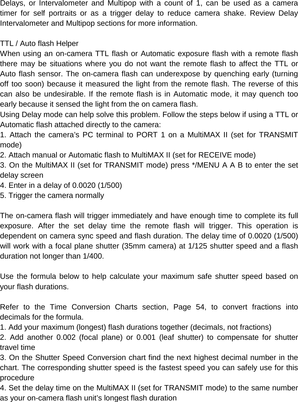 Delays, or Intervalometer and Multipop with a count of 1, can be used as a camera timer for self portraits or as a trigger delay to reduce camera shake. Review Delay Intervalometer and Multipop sections for more information.  TTL / Auto flash Helper When using an on-camera TTL flash or Automatic exposure flash with a remote flash there may be situations where you do not want the remote flash to affect the TTL or Auto flash sensor. The on-camera flash can underexpose by quenching early (turning off too soon) because it measured the light from the remote flash. The reverse of this can also be undesirable. If the remote flash is in Automatic mode, it may quench too early because it sensed the light from the on camera flash. Using Delay mode can help solve this problem. Follow the steps below if using a TTL or Automatic flash attached directly to the camera: 1. Attach the camera’s PC terminal to PORT 1 on a MultiMAX II (set for TRANSMIT mode) 2. Attach manual or Automatic flash to MultiMAX II (set for RECEIVE mode) 3. On the MultiMAX II (set for TRANSMIT mode) press */MENU A A B to enter the set delay screen 4. Enter in a delay of 0.0020 (1/500) 5. Trigger the camera normally  The on-camera flash will trigger immediately and have enough time to complete its full exposure. After the set delay time the remote flash will trigger. This operation is dependent on camera sync speed and flash duration. The delay time of 0.0020 (1/500) will work with a focal plane shutter (35mm camera) at 1/125 shutter speed and a flash duration not longer than 1/400.  Use the formula below to help calculate your maximum safe shutter speed based on your flash durations.  Refer to the Time Conversion Charts section, Page 54, to convert fractions into decimals for the formula. 1. Add your maximum (longest) flash durations together (decimals, not fractions) 2. Add another 0.002 (focal plane) or 0.001 (leaf shutter) to compensate for shutter travel time 3. On the Shutter Speed Conversion chart find the next highest decimal number in the chart. The corresponding shutter speed is the fastest speed you can safely use for this procedure 4. Set the delay time on the MultiMAX II (set for TRANSMIT mode) to the same number as your on-camera flash unit’s longest flash duration 