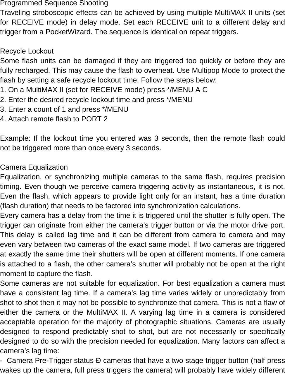  Programmed Sequence Shooting Traveling stroboscopic effects can be achieved by using multiple MultiMAX II units (set for RECEIVE mode) in delay mode. Set each RECEIVE unit to a different delay and trigger from a PocketWizard. The sequence is identical on repeat triggers.  Recycle Lockout Some flash units can be damaged if they are triggered too quickly or before they are fully recharged. This may cause the flash to overheat. Use Multipop Mode to protect the flash by setting a safe recycle lockout time. Follow the steps below: 1. On a MultiMAX II (set for RECEIVE mode) press */MENU A C 2. Enter the desired recycle lockout time and press */MENU 3. Enter a count of 1 and press */MENU 4. Attach remote flash to PORT 2  Example: If the lockout time you entered was 3 seconds, then the remote flash could not be triggered more than once every 3 seconds.  Camera Equalization Equalization, or synchronizing multiple cameras to the same flash, requires precision timing. Even though we perceive camera triggering activity as instantaneous, it is not. Even the flash, which appears to provide light only for an instant, has a time duration (flash duration) that needs to be factored into synchronization calculations. Every camera has a delay from the time it is triggered until the shutter is fully open. The trigger can originate from either the camera’s trigger button or via the motor drive port. This delay is called lag time and it can be different from camera to camera and may even vary between two cameras of the exact same model. If two cameras are triggered at exactly the same time their shutters will be open at different moments. If one camera is attached to a flash, the other camera’s shutter will probably not be open at the right moment to capture the flash. Some cameras are not suitable for equalization. For best equalization a camera must have a consistent lag time. If a camera’s lag time varies widely or unpredictably from shot to shot then it may not be possible to synchronize that camera. This is not a flaw of either the camera or the MultiMAX II. A varying lag time in a camera is considered acceptable operation for the majority of photographic situations. Cameras are usually designed to respond predictably shot to shot, but are not necessarily or specifically designed to do so with the precision needed for equalization. Many factors can affect a camera’s lag time: -  Camera Pre-Trigger status Ð cameras that have a two stage trigger button (half press wakes up the camera, full press triggers the camera) will probably have widely different 