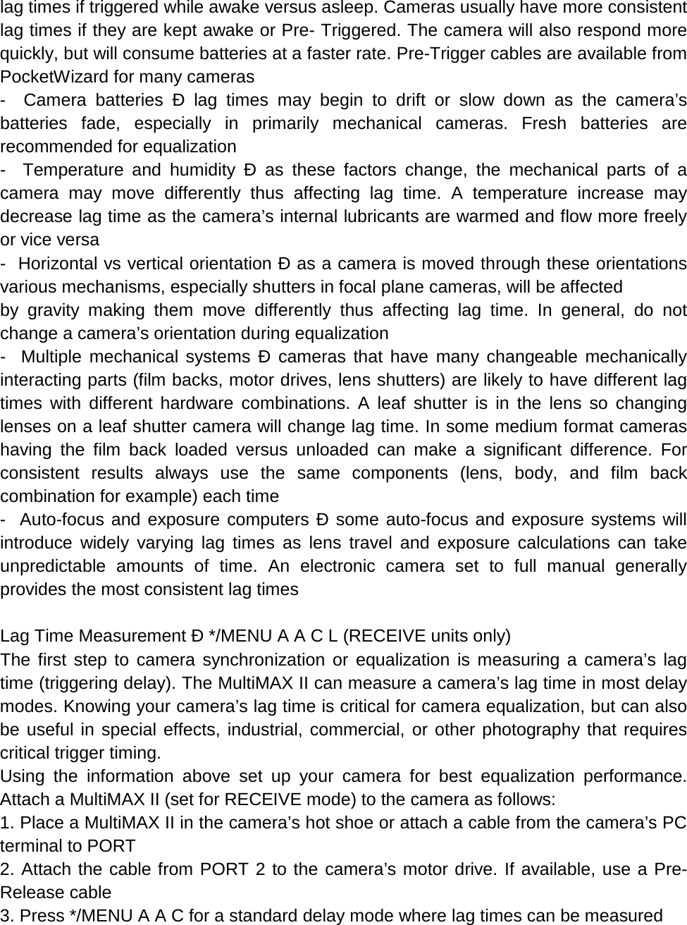 lag times if triggered while awake versus asleep. Cameras usually have more consistent lag times if they are kept awake or Pre- Triggered. The camera will also respond more quickly, but will consume batteries at a faster rate. Pre-Trigger cables are available from PocketWizard for many cameras -  Camera batteries Ð lag times may begin to drift or slow down as the camera’s batteries fade, especially in primarily mechanical cameras. Fresh batteries are recommended for equalization -  Temperature and humidity Ð as these factors change, the mechanical parts of a camera may move differently thus affecting lag time. A temperature increase may decrease lag time as the camera’s internal lubricants are warmed and flow more freely or vice versa -  Horizontal vs vertical orientation Ð as a camera is moved through these orientations various mechanisms, especially shutters in focal plane cameras, will be affected by gravity making them move differently thus affecting lag time. In general, do not change a camera’s orientation during equalization -  Multiple mechanical systems Ð cameras that have many changeable mechanically interacting parts (film backs, motor drives, lens shutters) are likely to have different lag times with different hardware combinations. A leaf shutter is in the lens so changing lenses on a leaf shutter camera will change lag time. In some medium format cameras having the film back loaded versus unloaded can make a significant difference. For consistent results always use the same components (lens, body, and film back combination for example) each time -  Auto-focus and exposure computers Ð some auto-focus and exposure systems will introduce widely varying lag times as lens travel and exposure calculations can take unpredictable amounts of time. An electronic camera set to full manual generally provides the most consistent lag times  Lag Time Measurement Ð */MENU A A C L (RECEIVE units only) The first step to camera synchronization or equalization is measuring a camera’s lag time (triggering delay). The MultiMAX II can measure a camera’s lag time in most delay modes. Knowing your camera’s lag time is critical for camera equalization, but can also be useful in special effects, industrial, commercial, or other photography that requires critical trigger timing. Using the information above set up your camera for best equalization performance. Attach a MultiMAX II (set for RECEIVE mode) to the camera as follows: 1. Place a MultiMAX II in the camera’s hot shoe or attach a cable from the camera’s PC terminal to PORT 2. Attach the cable from PORT 2 to the camera’s motor drive. If available, use a Pre-Release cable 3. Press */MENU A A C for a standard delay mode where lag times can be measured 