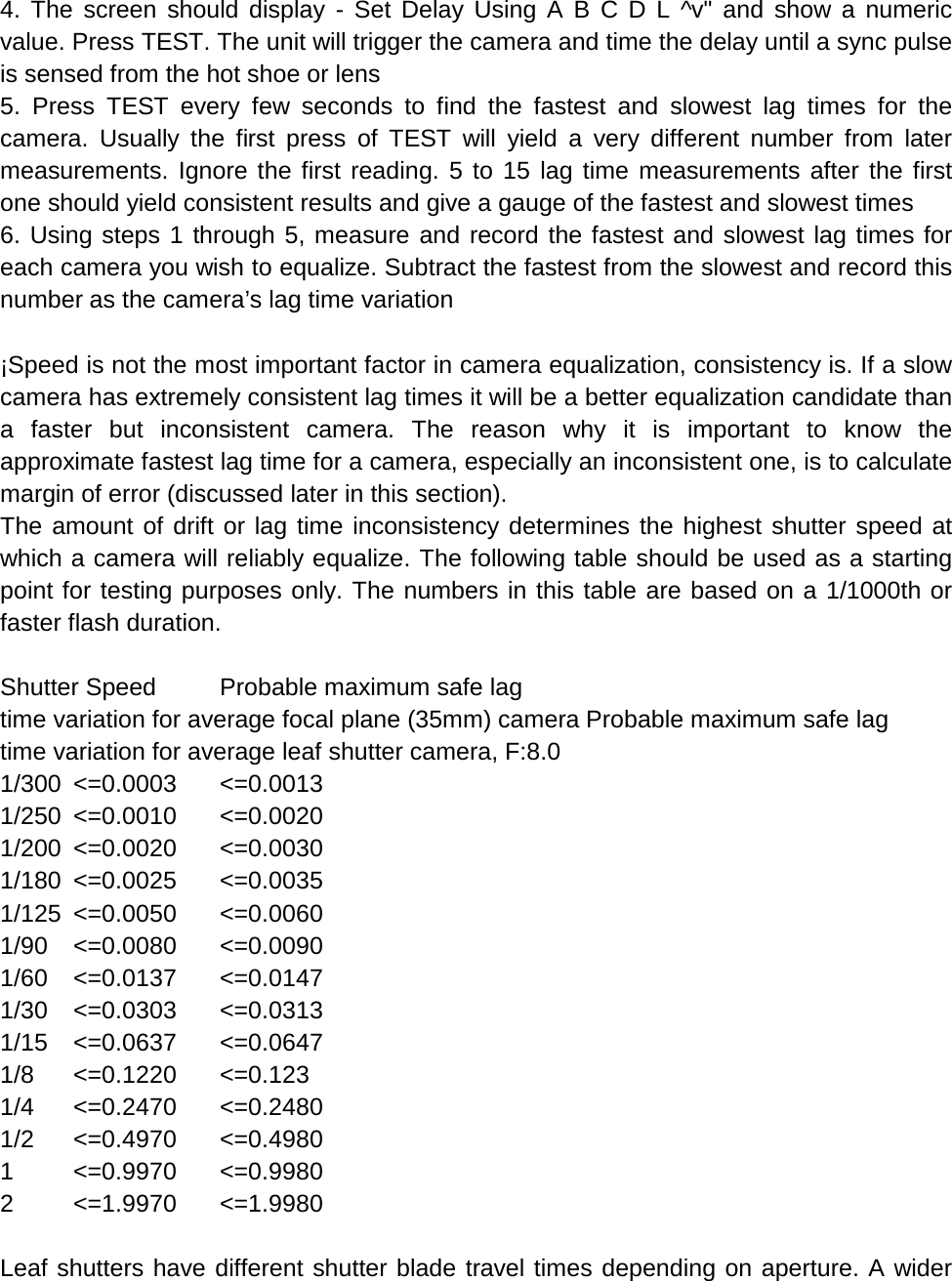 4. The screen should display -  Set Delay Using A B C D L ^v&quot; and show a numeric value. Press TEST. The unit will trigger the camera and time the delay until a sync pulse is sensed from the hot shoe or lens 5. Press TEST every few seconds to find the fastest and slowest lag times for the camera. Usually the first press of TEST will yield a very different number from later measurements. Ignore the first reading. 5 to 15 lag time measurements after the first one should yield consistent results and give a gauge of the fastest and slowest times 6. Using steps 1 through 5, measure and record the fastest and slowest lag times for each camera you wish to equalize. Subtract the fastest from the slowest and record this number as the camera’s lag time variation  ¡Speed is not the most important factor in camera equalization, consistency is. If a slow camera has extremely consistent lag times it will be a better equalization candidate than a faster but inconsistent camera. The reason why it is important to know the approximate fastest lag time for a camera, especially an inconsistent one, is to calculate margin of error (discussed later in this section). The amount of drift or lag time inconsistency determines the highest shutter speed at which a camera will reliably equalize. The following table should be used as a starting point for testing purposes only. The numbers in this table are based on a 1/1000th or faster flash duration.  Shutter Speed Probable maximum safe lag  time variation for average focal plane (35mm) camera Probable maximum safe lag  time variation for average leaf shutter camera, F:8.0 1/300 &lt;=0.0003 &lt;=0.0013 1/250 &lt;=0.0010 &lt;=0.0020 1/200 &lt;=0.0020 &lt;=0.0030 1/180 &lt;=0.0025  &lt;=0.0035 1/125 &lt;=0.0050 &lt;=0.0060 1/90 &lt;=0.0080 &lt;=0.0090 1/60 &lt;=0.0137 &lt;=0.0147 1/30 &lt;=0.0303 &lt;=0.0313 1/15 &lt;=0.0637 &lt;=0.0647 1/8 &lt;=0.1220 &lt;=0.123 1/4 &lt;=0.2470 &lt;=0.2480 1/2 &lt;=0.4970 &lt;=0.4980 1  &lt;=0.9970 &lt;=0.9980 2  &lt;=1.9970 &lt;=1.9980  Leaf shutters have different shutter blade travel times depending on aperture. A wider 