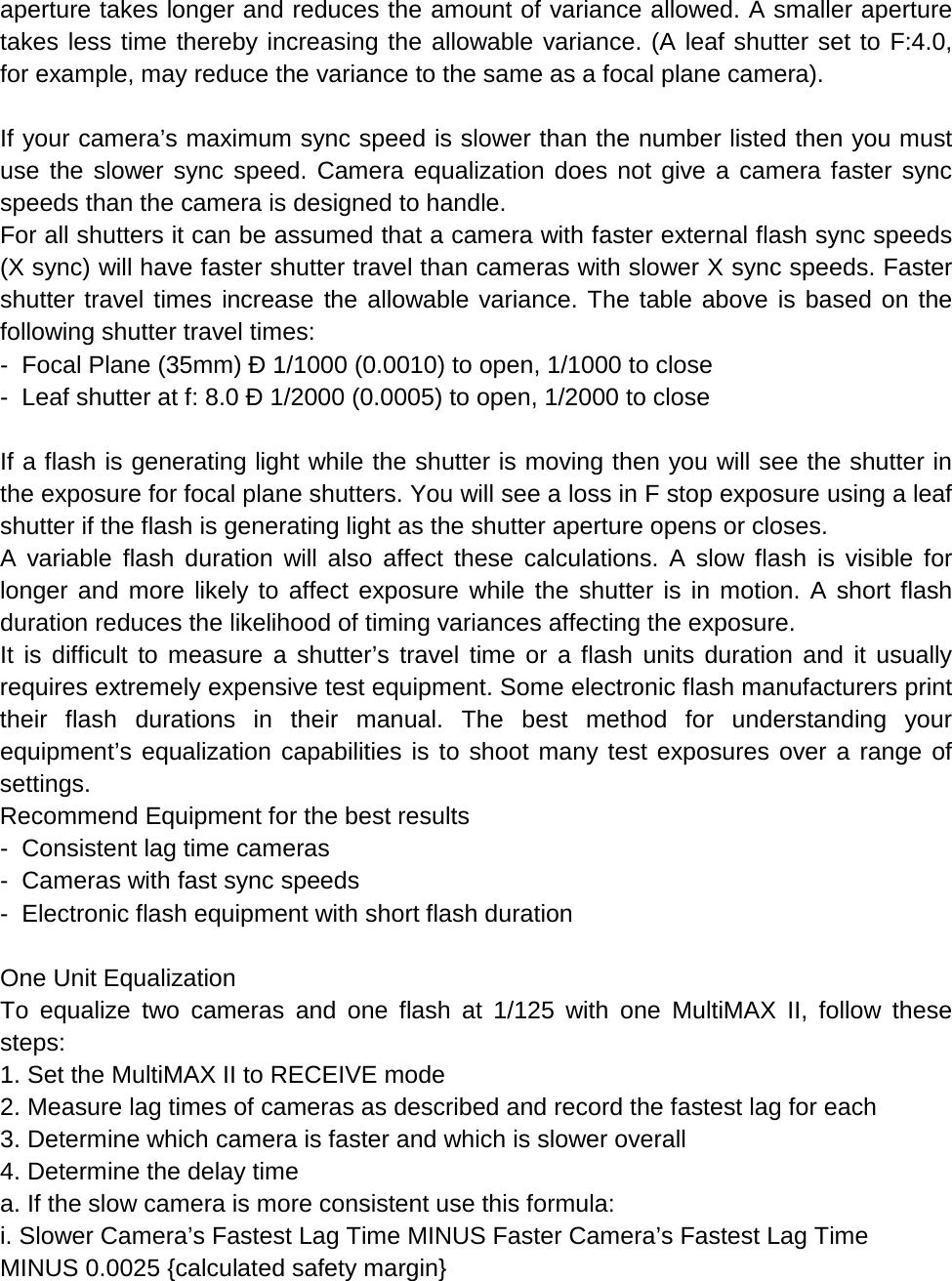 aperture takes longer and reduces the amount of variance allowed. A smaller aperture takes less time thereby increasing the allowable variance. (A leaf shutter set to F:4.0, for example, may reduce the variance to the same as a focal plane camera).  If your camera’s maximum sync speed is slower than the number listed then you must use the slower sync speed. Camera equalization does not give a camera faster sync speeds than the camera is designed to handle. For all shutters it can be assumed that a camera with faster external flash sync speeds (X sync) will have faster shutter travel than cameras with slower X sync speeds. Faster shutter travel times increase the allowable variance. The table above is based on the following shutter travel times: -  Focal Plane (35mm) Ð 1/1000 (0.0010) to open, 1/1000 to close -  Leaf shutter at f: 8.0 Ð 1/2000 (0.0005) to open, 1/2000 to close  If a flash is generating light while the shutter is moving then you will see the shutter in the exposure for focal plane shutters. You will see a loss in F stop exposure using a leaf shutter if the flash is generating light as the shutter aperture opens or closes. A variable flash duration will also affect these calculations. A slow flash is visible for longer and more likely to affect exposure while the shutter is in motion. A short flash duration reduces the likelihood of timing variances affecting the exposure. It is difficult to measure a shutter’s travel time or a flash units duration and it usually requires extremely expensive test equipment. Some electronic flash manufacturers print their flash durations in their manual. The best method for understanding your equipment’s equalization capabilities is to shoot many test exposures over a range of settings. Recommend Equipment for the best results -  Consistent lag time cameras -  Cameras with fast sync speeds -  Electronic flash equipment with short flash duration  One Unit Equalization To equalize two cameras and one flash at 1/125 with one MultiMAX II, follow these steps: 1. Set the MultiMAX II to RECEIVE mode 2. Measure lag times of cameras as described and record the fastest lag for each 3. Determine which camera is faster and which is slower overall 4. Determine the delay time a. If the slow camera is more consistent use this formula: i. Slower Camera’s Fastest Lag Time MINUS Faster Camera’s Fastest Lag Time MINUS 0.0025 {calculated safety margin} 