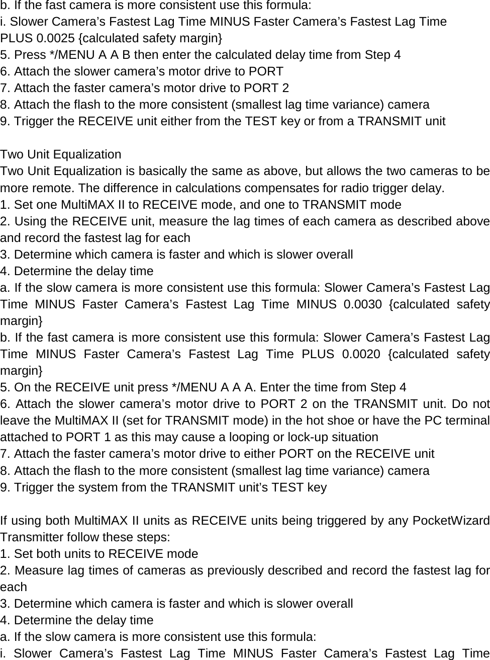 b. If the fast camera is more consistent use this formula: i. Slower Camera’s Fastest Lag Time MINUS Faster Camera’s Fastest Lag Time PLUS 0.0025 {calculated safety margin} 5. Press */MENU A A B then enter the calculated delay time from Step 4 6. Attach the slower camera’s motor drive to PORT 7. Attach the faster camera’s motor drive to PORT 2 8. Attach the flash to the more consistent (smallest lag time variance) camera 9. Trigger the RECEIVE unit either from the TEST key or from a TRANSMIT unit  Two Unit Equalization Two Unit Equalization is basically the same as above, but allows the two cameras to be more remote. The difference in calculations compensates for radio trigger delay. 1. Set one MultiMAX II to RECEIVE mode, and one to TRANSMIT mode 2. Using the RECEIVE unit, measure the lag times of each camera as described above and record the fastest lag for each 3. Determine which camera is faster and which is slower overall 4. Determine the delay time a. If the slow camera is more consistent use this formula: Slower Camera’s Fastest Lag Time MINUS Faster Camera’s Fastest Lag Time MINUS 0.0030 {calculated safety margin} b. If the fast camera is more consistent use this formula: Slower Camera’s Fastest Lag Time MINUS Faster Camera’s Fastest Lag Time PLUS 0.0020 {calculated safety margin} 5. On the RECEIVE unit press */MENU A A A. Enter the time from Step 4 6. Attach the slower camera’s motor drive to PORT 2 on the TRANSMIT unit. Do not leave the MultiMAX II (set for TRANSMIT mode) in the hot shoe or have the PC terminal attached to PORT 1 as this may cause a looping or lock-up situation 7. Attach the faster camera’s motor drive to either PORT on the RECEIVE unit 8. Attach the flash to the more consistent (smallest lag time variance) camera 9. Trigger the system from the TRANSMIT unit’s TEST key  If using both MultiMAX II units as RECEIVE units being triggered by any PocketWizard Transmitter follow these steps: 1. Set both units to RECEIVE mode 2. Measure lag times of cameras as previously described and record the fastest lag for each 3. Determine which camera is faster and which is slower overall 4. Determine the delay time a. If the slow camera is more consistent use this formula: i. Slower Camera’s Fastest Lag Time MINUS Faster Camera’s Fastest Lag Time 