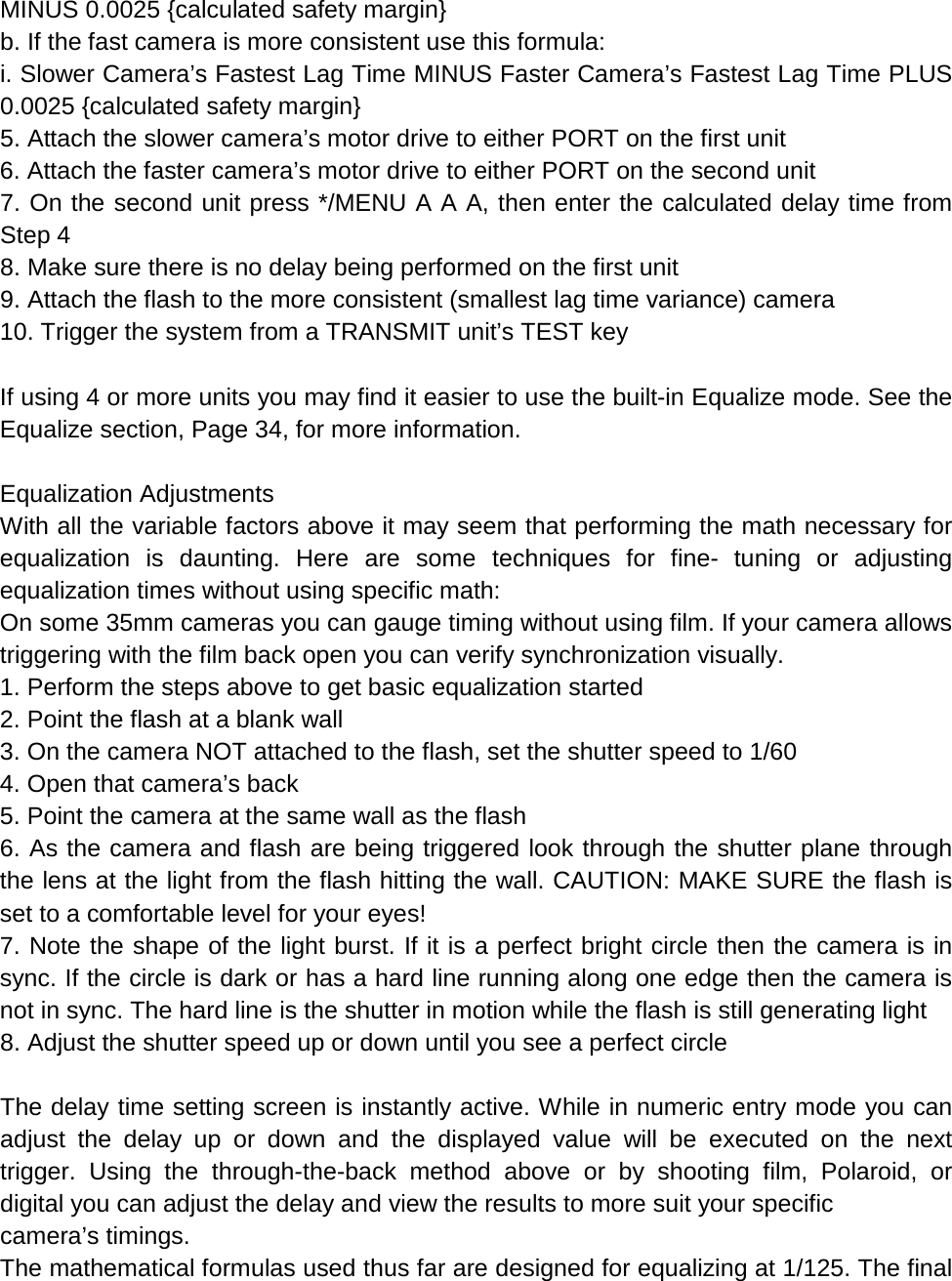 MINUS 0.0025 {calculated safety margin} b. If the fast camera is more consistent use this formula: i. Slower Camera’s Fastest Lag Time MINUS Faster Camera’s Fastest Lag Time PLUS 0.0025 {calculated safety margin} 5. Attach the slower camera’s motor drive to either PORT on the first unit 6. Attach the faster camera’s motor drive to either PORT on the second unit 7. On the second unit press */MENU A A A, then enter the calculated delay time from Step 4 8. Make sure there is no delay being performed on the first unit 9. Attach the flash to the more consistent (smallest lag time variance) camera 10. Trigger the system from a TRANSMIT unit’s TEST key  If using 4 or more units you may find it easier to use the built-in Equalize mode. See the Equalize section, Page 34, for more information.  Equalization Adjustments With all the variable factors above it may seem that performing the math necessary for equalization is daunting. Here are some techniques for fine-  tuning or adjusting equalization times without using specific math: On some 35mm cameras you can gauge timing without using film. If your camera allows triggering with the film back open you can verify synchronization visually. 1. Perform the steps above to get basic equalization started 2. Point the flash at a blank wall 3. On the camera NOT attached to the flash, set the shutter speed to 1/60 4. Open that camera’s back 5. Point the camera at the same wall as the flash 6. As the camera and flash are being triggered look through the shutter plane through the lens at the light from the flash hitting the wall. CAUTION: MAKE SURE the flash is set to a comfortable level for your eyes! 7. Note the shape of the light burst. If it is a perfect bright circle then the camera is in sync. If the circle is dark or has a hard line running along one edge then the camera is not in sync. The hard line is the shutter in motion while the flash is still generating light 8. Adjust the shutter speed up or down until you see a perfect circle  The delay time setting screen is instantly active. While in numeric entry mode you can adjust the delay up or down and the displayed value will be executed on the next trigger. Using the through-the-back method above or by shooting film, Polaroid, or digital you can adjust the delay and view the results to more suit your specific camera’s timings. The mathematical formulas used thus far are designed for equalizing at 1/125. The final 