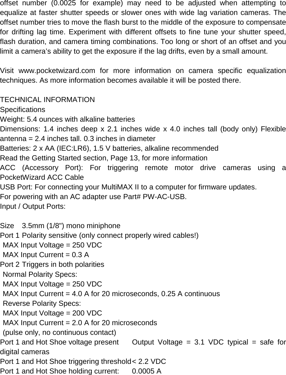 offset number (0.0025 for example) may need to be adjusted when attempting to equalize at faster shutter speeds or slower ones with wide lag variation cameras. The offset number tries to move the flash burst to the middle of the exposure to compensate for drifting lag time. Experiment with different offsets to fine tune your shutter speed, flash duration, and camera timing combinations. Too long or short of an offset and you limit a camera’s ability to get the exposure if the lag drifts, even by a small amount.  Visit www.pocketwizard.com for more information on camera specific equalization techniques. As more information becomes available it will be posted there.  TECHNICAL INFORMATION Specifications Weight: 5.4 ounces with alkaline batteries Dimensions: 1.4 inches deep x 2.1 inches wide x 4.0 inches tall (body only) Flexible antenna = 2.4 inches tall. 0.3 inches in diameter Batteries: 2 x AA (IEC:LR6), 1.5 V batteries, alkaline recommended Read the Getting Started section, Page 13, for more information ACC (Accessory Port): For triggering remote motor drive cameras using a PocketWizard ACC Cable USB Port: For connecting your MultiMAX II to a computer for firmware updates. For powering with an AC adapter use Part# PW-AC-USB. Input / Output Ports:  Size 3.5mm (1/8&quot;) mono miniphone Port 1 Polarity sensitive (only connect properly wired cables!)  MAX Input Voltage = 250 VDC  MAX Input Current = 0.3 A Port 2 Triggers in both polarities  Normal Polarity Specs:  MAX Input Voltage = 250 VDC  MAX Input Current = 4.0 A for 20 microseconds, 0.25 A continuous  Reverse Polarity Specs:   MAX Input Voltage = 200 VDC  MAX Input Current = 2.0 A for 20 microseconds   (pulse only, no continuous contact) Port 1 and Hot Shoe voltage present Output Voltage = 3.1 VDC typical = safe for digital cameras Port 1 and Hot Shoe triggering threshold &lt; 2.2 VDC Port 1 and Hot Shoe holding current: 0.0005 A  