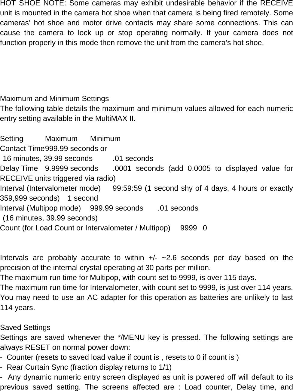  HOT SHOE NOTE: Some cameras may exhibit undesirable behavior if the RECEIVE unit is mounted in the camera hot shoe when that camera is being fired remotely. Some cameras’  hot shoe and motor drive contacts may share some connections. This can cause the camera to lock up or stop operating normally. If your camera does not function properly in this mode then remove the unit from the camera’s hot shoe.      Maximum and Minimum Settings The following table details the maximum and minimum values allowed for each numeric entry setting available in the MultiMAX II.  Setting Maximum Minimum Contact Time 999.99 seconds or   16 minutes, 39.99 seconds .01 seconds Delay Time 9.9999 seconds .0001 seconds (add 0.0005 to displayed value for RECEIVE units triggered via radio) Interval (Intervalometer mode) 99:59:59 (1 second shy of 4 days, 4 hours or exactly 359,999 seconds) 1 second Interval (Multipop mode) 999.99 seconds .01 seconds  (16 minutes, 39.99 seconds) Count (for Load Count or Intervalometer / Multipop) 9999  0   Intervals are probably accurate to within +/-  ~2.6 seconds per day based on the precision of the internal crystal operating at 30 parts per million. The maximum run time for Multipop, with count set to 9999, is over 115 days. The maximum run time for Intervalometer, with count set to 9999, is just over 114 years. You may need to use an AC adapter for this operation as batteries are unlikely to last 114 years.  Saved Settings Settings are saved whenever the */MENU key is pressed. The following settings are always RESET on normal power down: -  Counter (resets to saved load value if count is , resets to 0 if count is ) -  Rear Curtain Sync (fraction display returns to 1/1) -  Any dynamic numeric entry screen displayed as unit is powered off will default to its previous saved setting. The screens affected are : Load counter, Delay time, and 