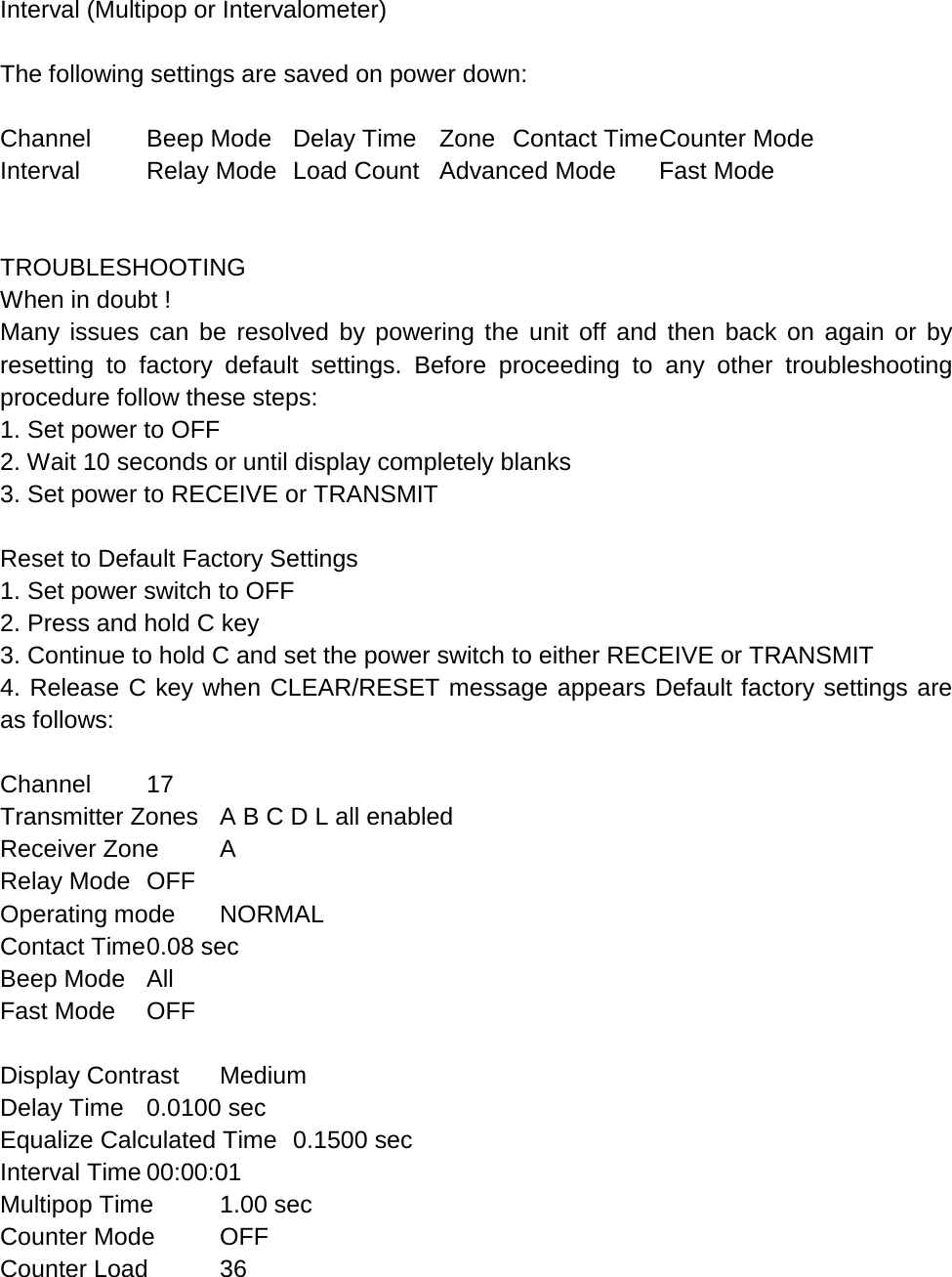 Interval (Multipop or Intervalometer)  The following settings are saved on power down:  Channel Beep Mode Delay Time Zone Contact Time Counter Mode Interval Relay Mode Load Count Advanced Mode Fast Mode     TROUBLESHOOTING When in doubt ! Many issues can be resolved by powering the unit off and then back on again or by resetting to factory default settings. Before proceeding to any other troubleshooting procedure follow these steps: 1. Set power to OFF 2. Wait 10 seconds or until display completely blanks 3. Set power to RECEIVE or TRANSMIT  Reset to Default Factory Settings 1. Set power switch to OFF 2. Press and hold C key 3. Continue to hold C and set the power switch to either RECEIVE or TRANSMIT 4. Release C key when CLEAR/RESET message appears Default factory settings are as follows:  Channel 17 Transmitter Zones A B C D L all enabled Receiver Zone  A Relay Mode OFF Operating mode NORMAL Contact Time 0.08 sec Beep Mode All Fast Mode OFF  Display Contrast Medium Delay Time 0.0100 sec Equalize Calculated Time 0.1500 sec Interval Time 00:00:01 Multipop Time 1.00 sec Counter Mode OFF Counter Load 36 