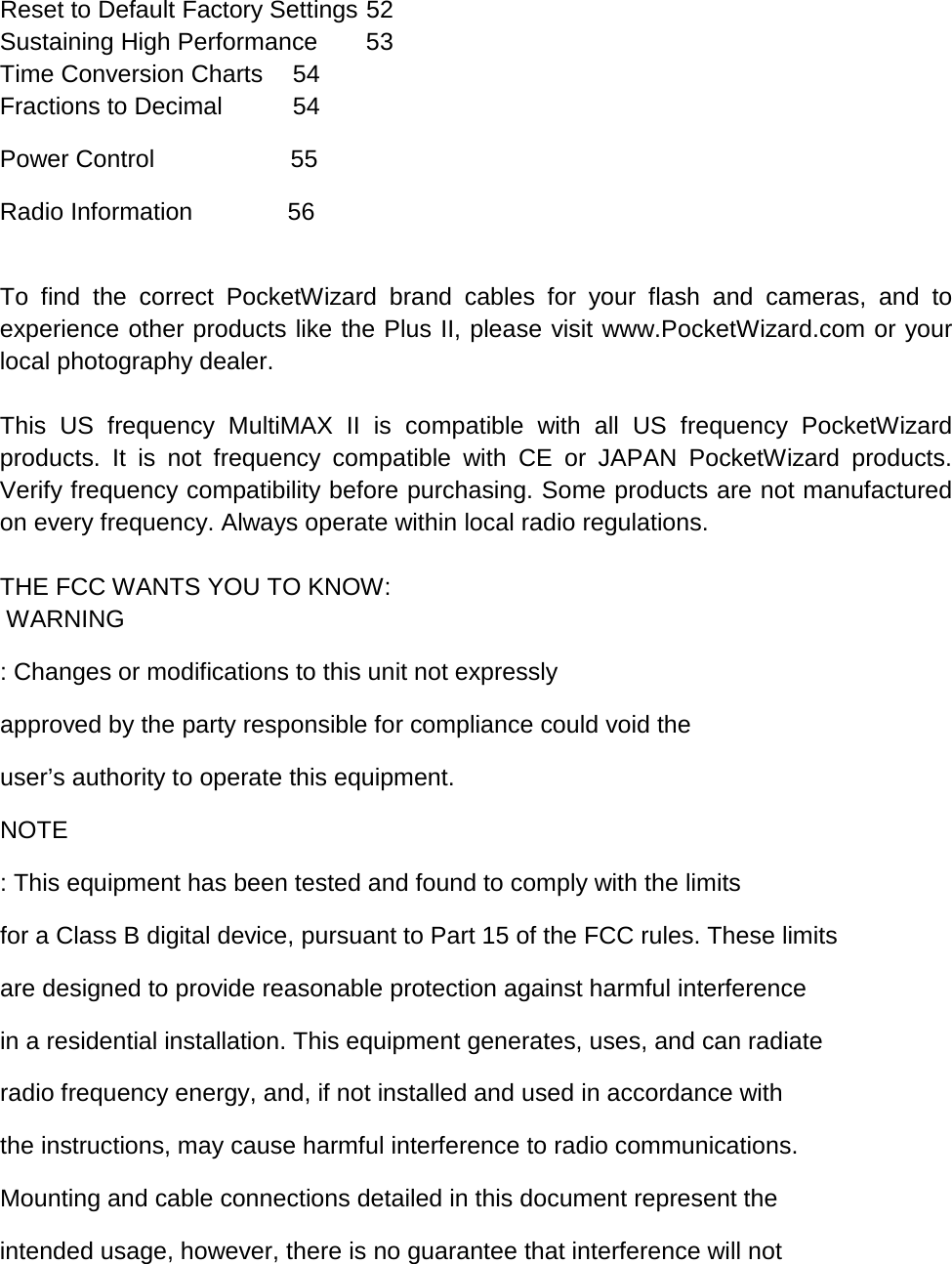 Reset to Default Factory Settings 52 Sustaining High Performance 53 Time Conversion Charts 54 Fractions to Decimal 54 Power Control                    55 Radio Information              56  To find the correct PocketWizard brand cables for your flash and cameras, and to experience other products like the Plus II, please visit www.PocketWizard.com or your local photography dealer.  This US frequency MultiMAX II is compatible with all US frequency PocketWizard products. It is not frequency compatible with CE or JAPAN PocketWizard products. Verify frequency compatibility before purchasing. Some products are not manufactured on every frequency. Always operate within local radio regulations.  THE FCC WANTS YOU TO KNOW:  WARNING : Changes or modifications to this unit not expressly  approved by the party responsible for compliance could void the  user’s authority to operate this equipment. NOTE : This equipment has been tested and found to comply with the limits  for a Class B digital device, pursuant to Part 15 of the FCC rules. These limits  are designed to provide reasonable protection against harmful interference  in a residential installation. This equipment generates, uses, and can radiate  radio frequency energy, and, if not installed and used in accordance with  the instructions, may cause harmful interference to radio communications.  Mounting and cable connections detailed in this document represent the  intended usage, however, there is no guarantee that interference will not  