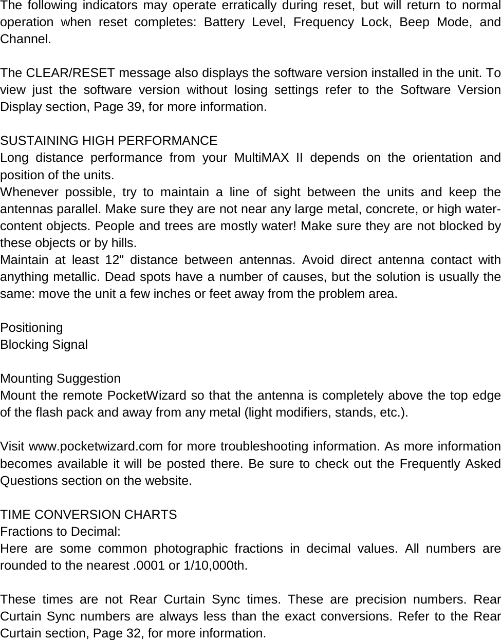  The following indicators may operate erratically during reset, but will return to normal operation when reset completes: Battery Level, Frequency Lock, Beep Mode, and Channel.  The CLEAR/RESET message also displays the software version installed in the unit. To view just the software version without losing settings refer to the Software Version Display section, Page 39, for more information.  SUSTAINING HIGH PERFORMANCE Long distance performance from your MultiMAX II depends on the orientation and position of the units. Whenever possible, try to maintain a line of sight between the units and keep the antennas parallel. Make sure they are not near any large metal, concrete, or high water-content objects. People and trees are mostly water! Make sure they are not blocked by these objects or by hills. Maintain at least 12&quot; distance between antennas. Avoid direct antenna contact with anything metallic. Dead spots have a number of causes, but the solution is usually the same: move the unit a few inches or feet away from the problem area.  Positioning Blocking Signal  Mounting Suggestion Mount the remote PocketWizard so that the antenna is completely above the top edge of the flash pack and away from any metal (light modifiers, stands, etc.).  Visit www.pocketwizard.com for more troubleshooting information. As more information becomes available it will be posted there. Be sure to check out the Frequently Asked Questions section on the website.  TIME CONVERSION CHARTS Fractions to Decimal: Here are some common photographic fractions in decimal values. All numbers are rounded to the nearest .0001 or 1/10,000th.  These times are not Rear Curtain Sync times. These are precision numbers. Rear Curtain Sync numbers are always less than the exact conversions. Refer to the Rear Curtain section, Page 32, for more information.  