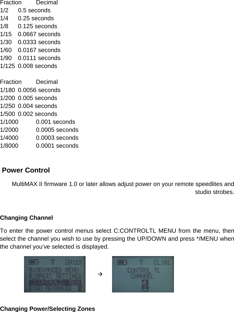 Fraction Decimal 1/2 0.5 seconds 1/4 0.25 seconds 1/8 0.125 seconds 1/15 0.0667 seconds 1/30 0.0333 seconds 1/60 0.0167 seconds 1/90 0.0111 seconds 1/125 0.008 seconds  Fraction Decimal 1/180 0.0056 seconds 1/200 0.005 seconds 1/250 0.004 seconds 1/500 0.002 seconds 1/1000 0.001 seconds 1/2000 0.0005 seconds 1/4000 0.0003 seconds 1/8000 0.0001 seconds    Power Control  MultiMAX II firmware 1.0 or later allows adjust power on your remote speedlites and studio strobes.   Changing Channel To enter the power control menus select C:CONTROLTL MENU from the menu, then select the channel you wish to use by pressing the UP/DOWN and press */MENU when the channel you’ve selected is displayed.         Changing Power/Selecting Zones 