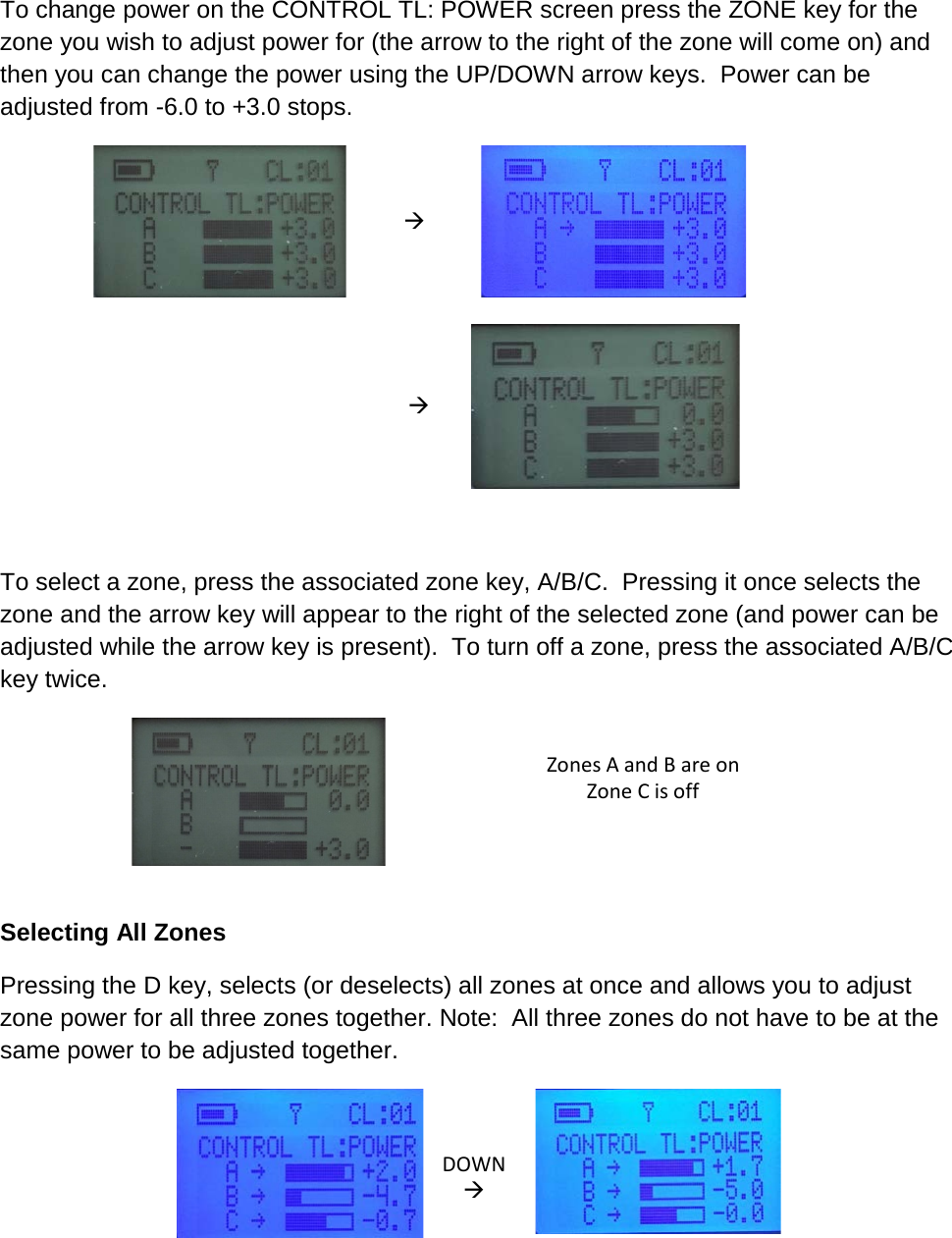 To change power on the CONTROL TL: POWER screen press the ZONE key for the zone you wish to adjust power for (the arrow to the right of the zone will come on) and then you can change the power using the UP/DOWN arrow keys.  Power can be adjusted from -6.0 to +3.0 stops.                To select a zone, press the associated zone key, A/B/C.  Pressing it once selects the zone and the arrow key will appear to the right of the selected zone (and power can be adjusted while the arrow key is present).  To turn off a zone, press the associated A/B/C key twice.   Zones A and B are on Zone C is off    Selecting All Zones Pressing the D key, selects (or deselects) all zones at once and allows you to adjust zone power for all three zones together. Note:  All three zones do not have to be at the same power to be adjusted together.   DOWN   