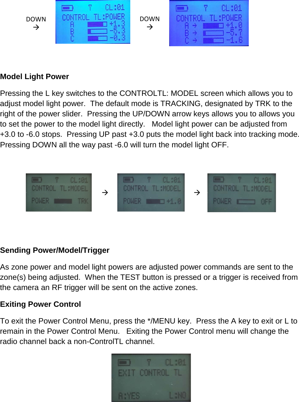 DOWN   DOWN          Model Light Power  Pressing the L key switches to the CONTROLTL: MODEL screen which allows you to adjust model light power.  The default mode is TRACKING, designated by TRK to the right of the power slider.  Pressing the UP/DOWN arrow keys allows you to allows you to set the power to the model light directly.   Model light power can be adjusted from +3.0 to -6.0 stops.  Pressing UP past +3.0 puts the model light back into tracking mode.  Pressing DOWN all the way past -6.0 will turn the model light OFF.         Sending Power/Model/Trigger As zone power and model light powers are adjusted power commands are sent to the zone(s) being adjusted.  When the TEST button is pressed or a trigger is received from the camera an RF trigger will be sent on the active zones. Exiting Power Control To exit the Power Control Menu, press the */MENU key.  Press the A key to exit or L to remain in the Power Control Menu.   Exiting the Power Control menu will change the radio channel back a non-ControlTL channel.    