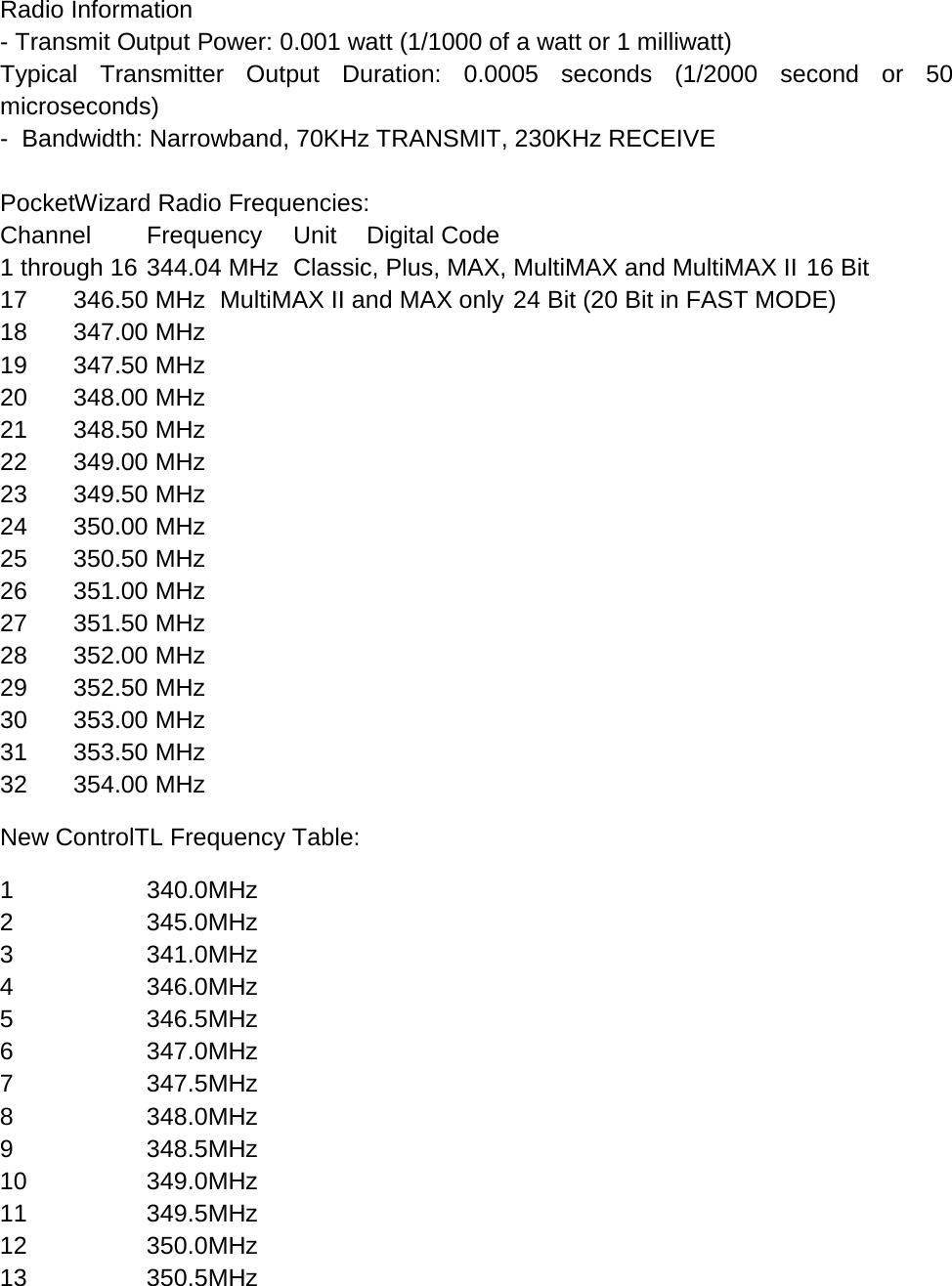 Radio Information - Transmit Output Power: 0.001 watt (1/1000 of a watt or 1 milliwatt) Typical Transmitter Output Duration: 0.0005 seconds (1/2000 second or 50 microseconds) -  Bandwidth: Narrowband, 70KHz TRANSMIT, 230KHz RECEIVE   PocketWizard Radio Frequencies: Channel Frequency Unit Digital Code 1 through 16 344.04 MHz Classic, Plus, MAX, MultiMAX and MultiMAX II 16 Bit 17 346.50 MHz MultiMAX II and MAX only 24 Bit (20 Bit in FAST MODE) 18 347.00 MHz     19 347.50 MHz     20 348.00 MHz     21 348.50 MHz     22 349.00 MHz     23 349.50 MHz     24 350.00 MHz     25 350.50 MHz     26 351.00 MHz     27 351.50 MHz     28 352.00 MHz     29 352.50 MHz     30 353.00 MHz     31 353.50 MHz     32 354.00 MHz   New ControlTL Frequency Table: 1  340.0MHz 2  345.0MHz 3  341.0MHz 4  346.0MHz 5  346.5MHz 6  347.0MHz 7  347.5MHz 8  348.0MHz 9  348.5MHz 10 349.0MHz 11 349.5MHz 12 350.0MHz 13 350.5MHz 