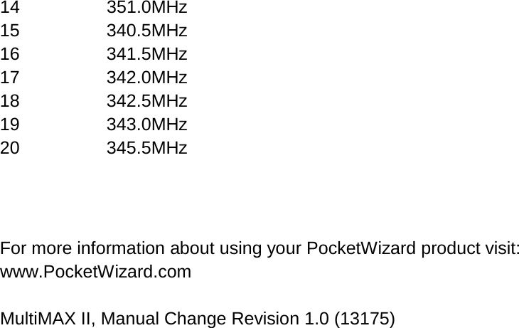 14 351.0MHz 15 340.5MHz 16 341.5MHz 17 342.0MHz 18 342.5MHz 19 343.0MHz 20 345.5MHz   For more information about using your PocketWizard product visit: www.PocketWizard.com  MultiMAX II, Manual Change Revision 1.0 (13175)   