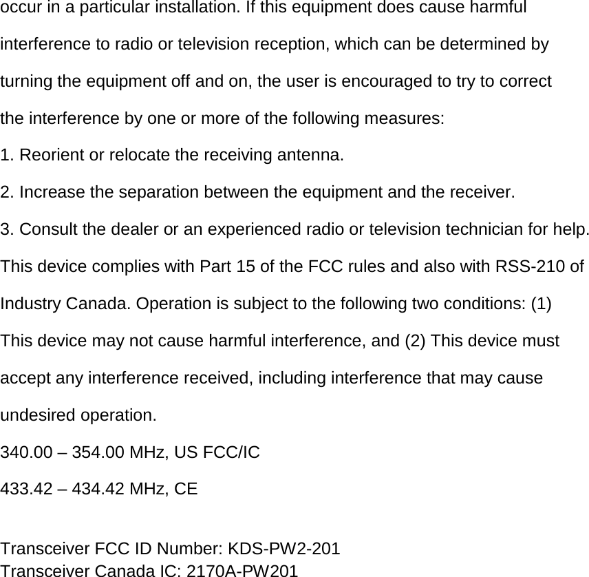 occur in a particular installation. If this equipment does cause harmful  interference to radio or television reception, which can be determined by  turning the equipment off and on, the user is encouraged to try to correct  the interference by one or more of the following measures: 1. Reorient or relocate the receiving antenna. 2. Increase the separation between the equipment and the receiver. 3. Consult the dealer or an experienced radio or television technician for help. This device complies with Part 15 of the FCC rules and also with RSS-210 of  Industry Canada. Operation is subject to the following two conditions: (1)  This device may not cause harmful interference, and (2) This device must  accept any interference received, including interference that may cause  undesired operation. 340.00 – 354.00 MHz, US FCC/IC 433.42 – 434.42 MHz, CE  Transceiver FCC ID Number: KDS-PW2-201 Transceiver Canada IC: 2170A-PW201          