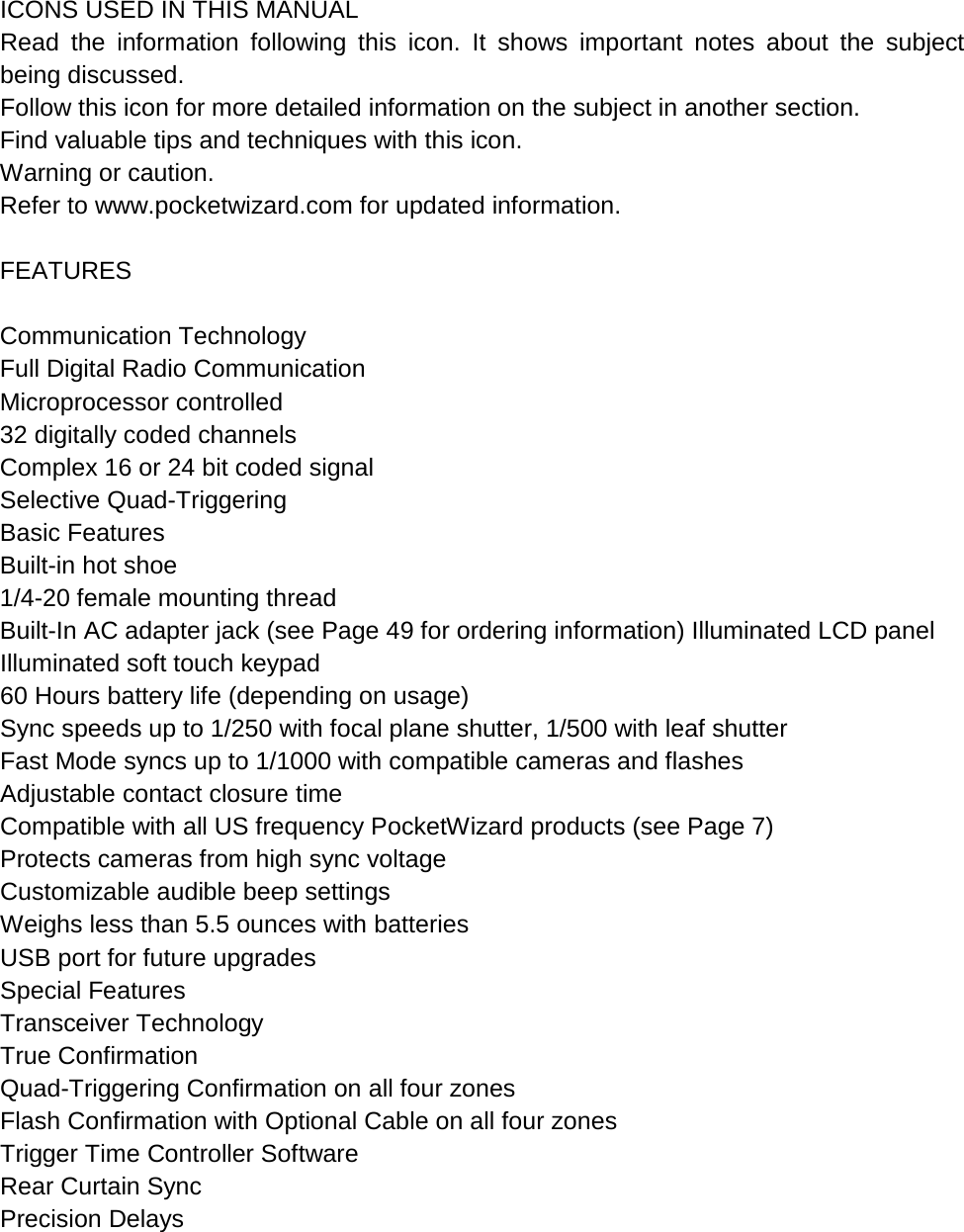   ICONS USED IN THIS MANUAL Read the information following this icon. It shows important notes about the subject being discussed. Follow this icon for more detailed information on the subject in another section. Find valuable tips and techniques with this icon. Warning or caution. Refer to www.pocketwizard.com for updated information.  FEATURES  Communication Technology Full Digital Radio Communication  Microprocessor controlled 32 digitally coded channels  Complex 16 or 24 bit coded signal  Selective Quad-Triggering Basic Features Built-in hot shoe 1/4-20 female mounting thread Built-In AC adapter jack (see Page 49 for ordering information) Illuminated LCD panel Illuminated soft touch keypad 60 Hours battery life (depending on usage) Sync speeds up to 1/250 with focal plane shutter, 1/500 with leaf shutter  Fast Mode syncs up to 1/1000 with compatible cameras and flashes  Adjustable contact closure time Compatible with all US frequency PocketWizard products (see Page 7)  Protects cameras from high sync voltage Customizable audible beep settings  Weighs less than 5.5 ounces with batteries  USB port for future upgrades Special Features Transceiver Technology  True Confirmation Quad-Triggering Confirmation on all four zones Flash Confirmation with Optional Cable on all four zones Trigger Time Controller Software Rear Curtain Sync  Precision Delays  