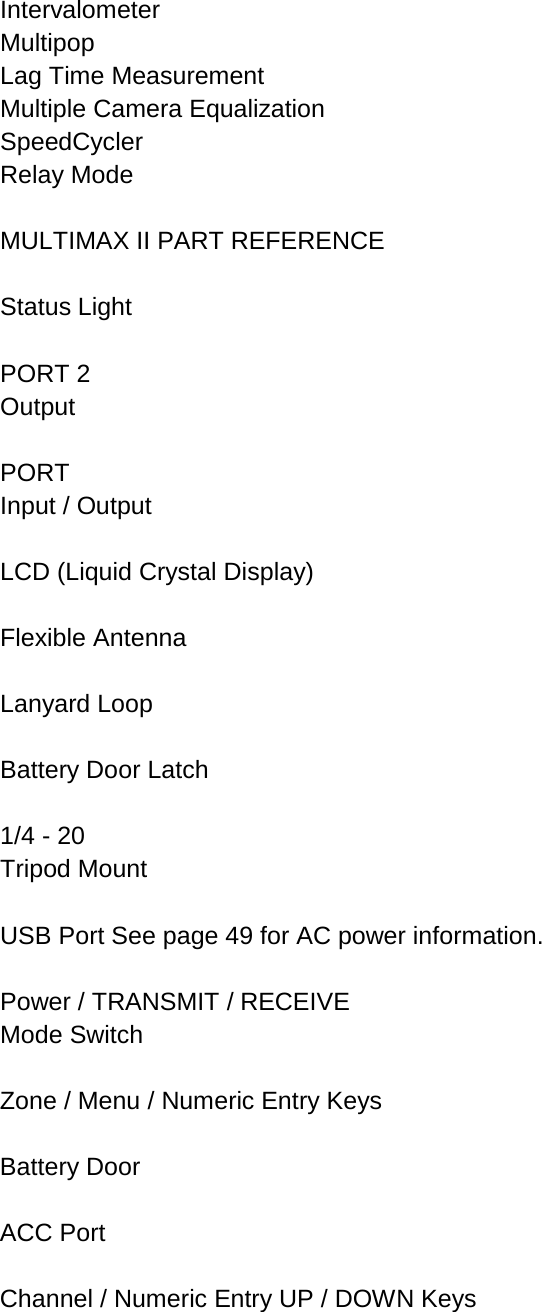 Intervalometer  Multipop Lag Time Measurement  Multiple Camera Equalization  SpeedCycler Relay Mode  MULTIMAX II PART REFERENCE  Status Light  PORT 2 Output  PORT Input / Output  LCD (Liquid Crystal Display)  Flexible Antenna  Lanyard Loop  Battery Door Latch  1/4 - 20 Tripod Mount  USB Port See page 49 for AC power information.  Power / TRANSMIT / RECEIVE Mode Switch  Zone / Menu / Numeric Entry Keys  Battery Door  ACC Port  Channel / Numeric Entry UP / DOWN Keys 