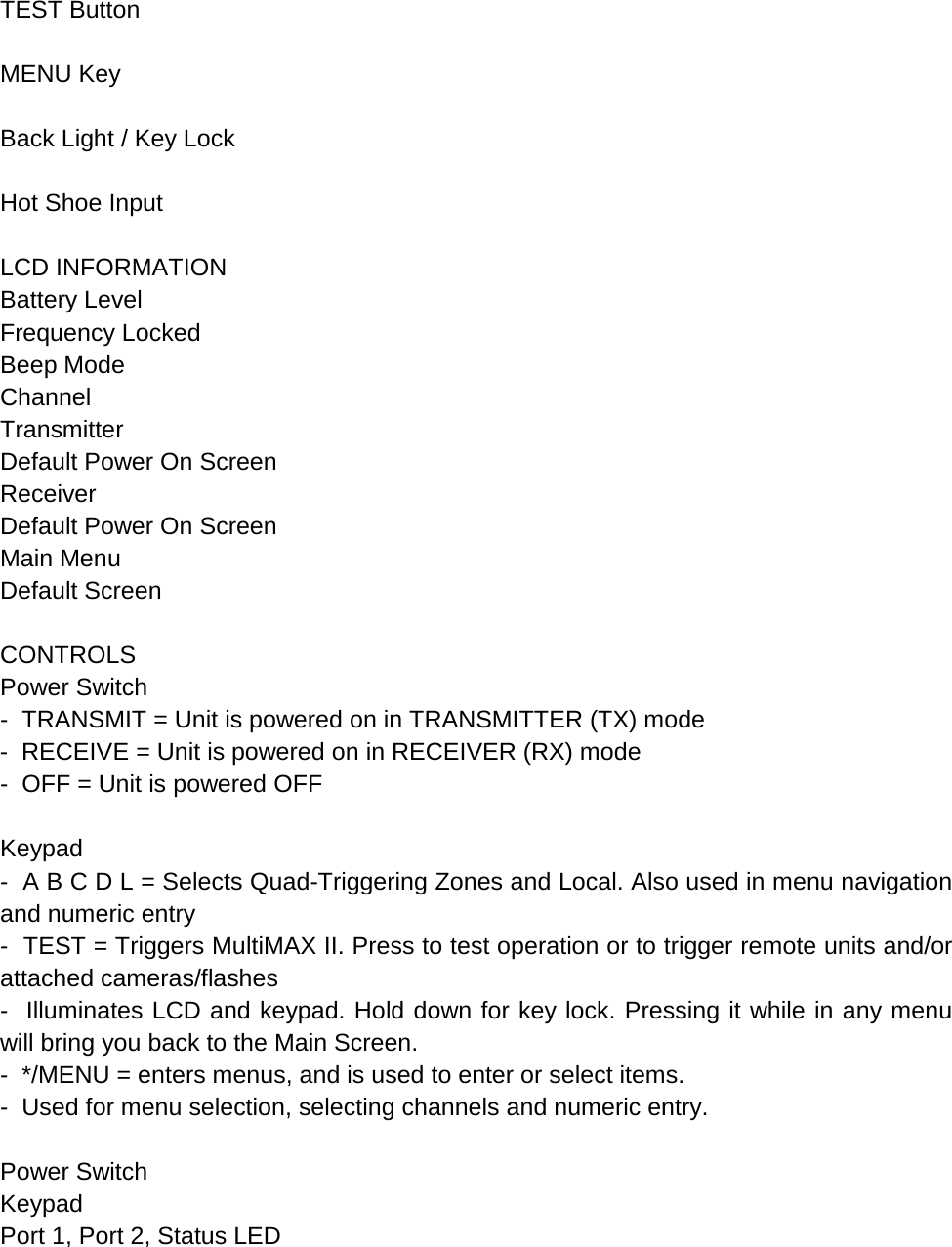  TEST Button  MENU Key  Back Light / Key Lock  Hot Shoe Input  LCD INFORMATION Battery Level Frequency Locked Beep Mode Channel Transmitter Default Power On Screen Receiver Default Power On Screen Main Menu Default Screen  CONTROLS Power Switch -  TRANSMIT = Unit is powered on in TRANSMITTER (TX) mode -  RECEIVE = Unit is powered on in RECEIVER (RX) mode -  OFF = Unit is powered OFF  Keypad -  A B C D L = Selects Quad-Triggering Zones and Local. Also used in menu navigation and numeric entry -  TEST = Triggers MultiMAX II. Press to test operation or to trigger remote units and/or attached cameras/flashes -  Illuminates LCD and keypad. Hold down for key lock. Pressing it while in any menu will bring you back to the Main Screen. -  */MENU = enters menus, and is used to enter or select items. -  Used for menu selection, selecting channels and numeric entry.  Power Switch Keypad Port 1, Port 2, Status LED 