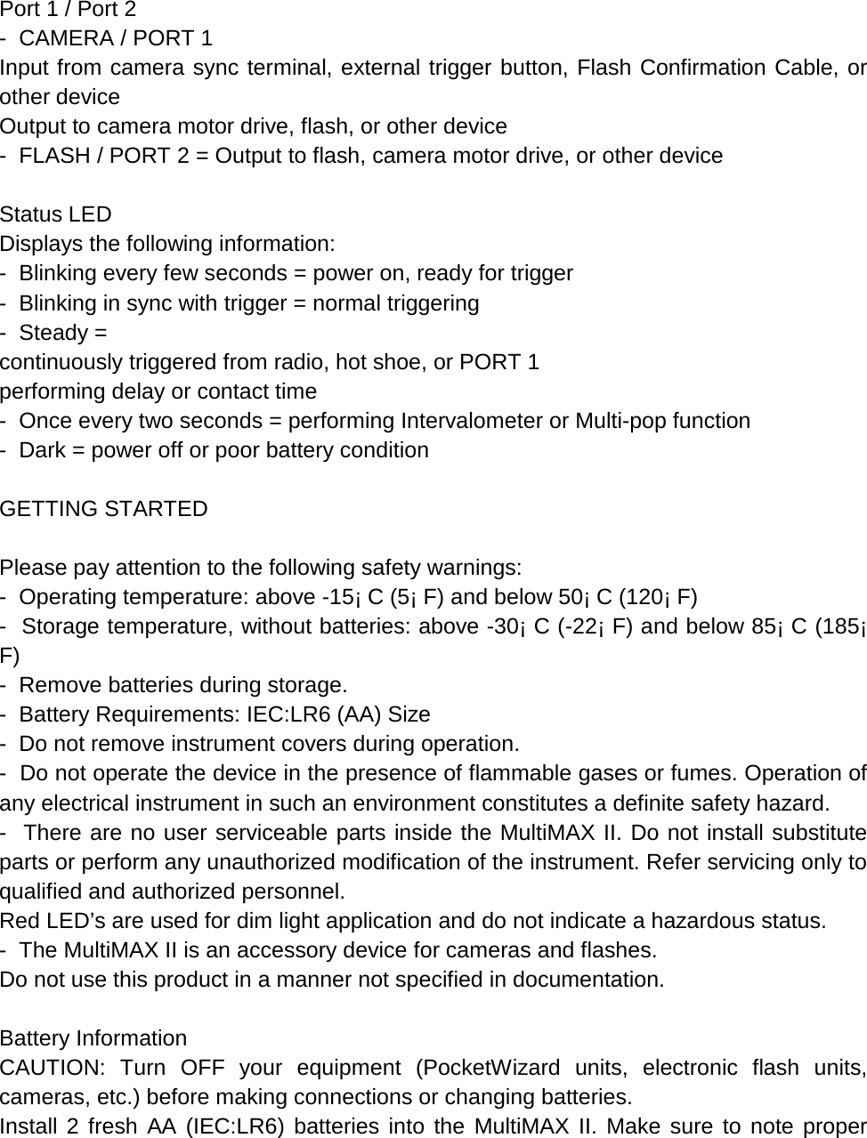  Port 1 / Port 2 -  CAMERA / PORT 1 Input from camera sync terminal, external trigger button, Flash Confirmation Cable, or other device Output to camera motor drive, flash, or other device -  FLASH / PORT 2 = Output to flash, camera motor drive, or other device  Status LED Displays the following information: -  Blinking every few seconds = power on, ready for trigger -  Blinking in sync with trigger = normal triggering -  Steady = continuously triggered from radio, hot shoe, or PORT 1  performing delay or contact time -  Once every two seconds = performing Intervalometer or Multi-pop function -  Dark = power off or poor battery condition  GETTING STARTED  Please pay attention to the following safety warnings: -  Operating temperature: above -15¡ C (5¡ F) and below 50¡ C (120¡ F) -  Storage temperature, without batteries: above -30¡ C (-22¡ F) and below 85¡ C (185¡ F) -  Remove batteries during storage. -  Battery Requirements: IEC:LR6 (AA) Size -  Do not remove instrument covers during operation. -  Do not operate the device in the presence of flammable gases or fumes. Operation of any electrical instrument in such an environment constitutes a definite safety hazard. -  There are no user serviceable parts inside the MultiMAX II. Do not install substitute parts or perform any unauthorized modification of the instrument. Refer servicing only to qualified and authorized personnel. Red LED’s are used for dim light application and do not indicate a hazardous status. -  The MultiMAX II is an accessory device for cameras and flashes. Do not use this product in a manner not specified in documentation.  Battery Information CAUTION: Turn OFF your equipment (PocketWizard units, electronic flash units, cameras, etc.) before making connections or changing batteries. Install 2 fresh AA (IEC:LR6) batteries into the MultiMAX II. Make sure to note proper 