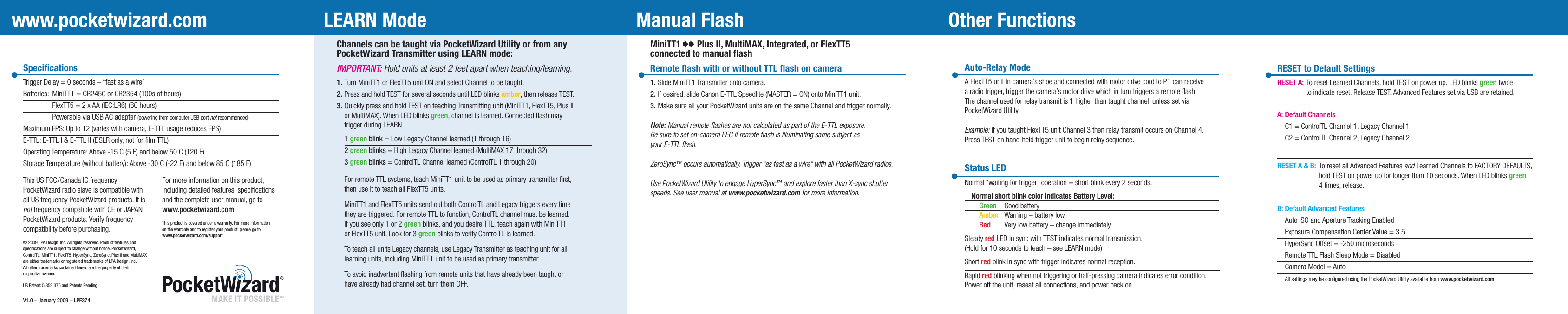 Channels can be taught via PocketWizard Utility or from anyPocketWizard Transmitter using LEARN mode:IMPORTANT: Hold units at least 2 feet apart when teaching/learning. 1. Turn MiniTT1 or FlexTT5 unit ON and select Channel to be taught.2. Press and hold TEST for several seconds until LED blinks amber, then release TEST.3. Quickly press and hold TEST on teaching Transmitting unit (MiniTT1, FlexTT5, Plus II  or MultiMAX). When LED blinks green, channel is learned. Connected ﬂash may  trigger during LEARN. 1 green blink = Low Legacy Channel learned (1 through 16) 2 green blinks = High Legacy Channel learned (MultiMAX 17 through 32) 3 green blinks = ControlTL Channel learned (ControlTL 1 through 20)  For remote TTL systems, teach MiniTT1 unit to be used as primary transmitter ﬁrst,  then use it to teach all FlexTT5 units.  MiniTT1 and FlexTT5 units send out both ControlTL and Legacy triggers every time  they are triggered. For remote TTL to function, ControlTL channel must be learned.  If you see only 1 or 2 green blinks, and you desire TTL, teach again with MiniTT1  or FlexTT5 unit. Look for 3 green blinks to verify ControlTL is learned. To teach all units Legacy channels, use Legacy Transmitter as teaching unit for all  learning units, including MiniTT1 unit to be used as primary transmitter.  To avoid inadvertent ﬂashing from remote units that have already been taught or  have already had channel set, turn them OFF.MiniTT1 00 Plus II, MultiMAX, Integrated, or FlexTT5connected to manual ﬂashRemote ﬂash with or without TTL ﬂash on camera1.  Slide MiniTT1 Transmitter onto camera.2.  If desired, slide Canon E-TTL Speedlite (MASTER = ON) onto MiniTT1 unit.3.  Make sure all your PocketWizard units are on the same Channel and trigger normally.Note: Manual remote ﬂashes are not calculated as part of the E-TTL exposure. Be sure to set on-camera FEC if remote ﬂash is illuminating same subject asyour E-TTL ﬂash.ZeroSync™ occurs automatically. Trigger “as fast as a wire” with all PocketWizard radios.Use PocketWizard Utility to engage HyperSync™ and explore faster than X-sync shutterspeeds. See user manual at www.pocketwizard.com for more information.Auto-Relay ModeA FlexTT5 unit in camera’s shoe and connected with motor drive cord to P1 can receivea radio trigger, trigger the camera’s motor drive which in turn triggers a remote ﬂash.The channel used for relay transmit is 1 higher than taught channel, unless set viaPocketWizard Utility. Example: if you taught FlexTT5 unit Channel 3 then relay transmit occurs on Channel 4.Press TEST on hand-held trigger unit to begin relay sequence.Status LED Normal “waiting for trigger” operation = short blink every 2 seconds.  Normal short blink color indicates Battery Level:   Green  Good battery   Amber  Warning – battery low   Red   Very low battery – change immediatelySteady red LED in sync with TEST indicates normal transmission.(Hold for 10 seconds to teach – see LEARN mode)Short red blink in sync with trigger indicates normal reception.Rapid red blinking when not triggering or half-pressing camera indicates error condition.Power off the unit, reseat all connections, and power back on.Manual FlashLEARN Mode Other FunctionsSpeciﬁcationsTrigger Delay = 0 seconds – “fast as a wire”Batteries:  MiniTT1 = CR2450 or CR2354 (100s of hours)           FlexTT5 = 2 x AA (IEC:LR6) (60 hours)           Powerable via USB AC adapter (powering from computer USB port not recommended)Maximum FPS: Up to 12 (varies with camera, E-TTL usage reduces FPS)E-TTL: E-TTL I &amp; E-TTL II (DSLR only, not for ﬁlm TTL)Operating Temperature: Above -15 C (5 F) and below 50 C (120 F)Storage Temperature (without battery): Above -30 C (-22 F) and below 85 C (185 F)For more information on this product, including detailed features, speciﬁcations and the complete user manual, go to www.pocketwizard.com.This product is covered under a warranty. For more informationon the warranty and to register your product, please go to www.pocketwizard.com/support.This US FCC/Canada IC frequencyPocketWizard radio slave is compatible with all US frequency PocketWizard products. It is not frequency compatible with CE or JAPAN PocketWizard products. Verify frequency compatibility before purchasing. © 2009 LPA Design, Inc. All rights reserved. Product features and speciﬁcations are subject to change without notice. PocketWizard,ControlTL, MiniTT1, FlexTT5, HyperSync, ZeroSync, Plus II and MultiMAX are either trademarks or registered trademarks of LPA Design, Inc.All other trademarks contained herein are the property of their respective owners.US Patent: 5,359,375 and Patents PendingV1.0 – January 2009 – LPF374www.pocketwizard.comMAKE IT POSSIBLE™ RESET to Default SettingsRESET A:  To reset Learned Channels, hold TEST on power up. LED blinks green twice   to indicate reset. Release TEST. Advanced Features set via USB are retained.A: Default Channels  C1 = ControlTL Channel 1, Legacy Channel 1  C2 = ControlTL Channel 2, Legacy Channel 2RESET A &amp; B: To reset all Advanced Features and Learned Channels to FACTORY DEFAULTS,      hold TEST on power up for longer than 10 seconds. When LED blinks green      4 times, release.B: Default Advanced Features Auto ISO and Aperture Tracking Enabled  Exposure Compensation Center Value = 3.5  HyperSync Offset = -250 microseconds  Remote TTL Flash Sleep Mode = Disabled  Camera Model = Auto  All settings may be conﬁgured using the PocketWizard Utility available from www.pocketwizard.com