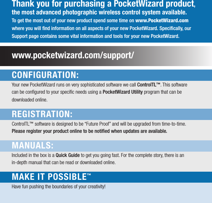 Thank you for purchasing a PocketWizard product, the most advanced photographic wireless control system available.To get the most out of your new product spend some time on www.PocketWizard.com where you will ﬁnd information on all aspects of your new PocketWizard. Speciﬁcally, our Support page contains some vital information and tools for your new PocketWizard.www.pocketwizard.com/support/CONFIGURATION:Your new PocketWizard runs on very sophisticated software we call ControlTL™. This softwarecan be conﬁgured to your speciﬁc needs using a PocketWizard Utility program that can bedownloaded online. REGISTRATION: ControlTL™ software is designed to be “Future Proof” and will be upgraded from time-to-time.Please register your product online to be notiﬁed when updates are available.MANUALS: Included in the box is a Quick Guide to get you going fast. For the complete story, there is anin-depth manual that can be read or downloaded online.MAKE IT POSSIBLE™ Have fun pushing the boundaries of your creativity!