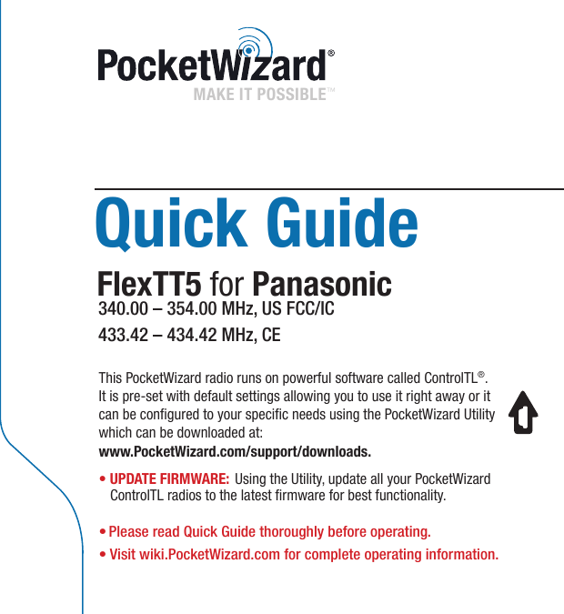 Quick GuideFlexTT5 for Panasonic340.00 – 354.00 MHz, US FCC/IC433.42 – 434.42 MHz, CEMAKE IT POSSIBLE™ This PocketWizard radio runs on powerful software called ControlTL®.  It is pre-set with default settings allowing you to use it right away or it can be congured to your specic needs using the PocketWizard Utility which can be downloaded at:  www.PocketWizard.com/support/downloads.• UPDATE FIRMWARE: Using the Utility, update all your PocketWizard ControlTL radios to the latest rmware for best functionality.• Please read Quick Guide thoroughly before operating.• Visit wiki.PocketWizard.com for complete operating information.