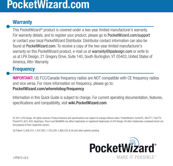 WarrantyThis PocketWizard® product is covered under a two-year limited manufacturer’s warranty. For warranty details, and to register your product, please go to PocketWizard.com/support or contact your local PocketWizard Distributor. Distributor contact information can also be found at PocketWizard.com. To receive a copy of the two-year limited manufacturer’s warranty on this PocketWizard product, e-mail us at warranty@lpadesign.com or write to us at LPA Design, 21 Gregory Drive, Suite 140, South Burlington, VT 05403, United States of America, Attn: Warranty.FrequencyMAKE IT POSSIBLE™ PocketWizard.com LPF612 v3.0IMPORTANT: US FCC/Canada frequency radios are NOT compatible with CE frequency radios and vice versa. For more information on frequency, please go to: PocketWizard.com/wheretobuy/frequencyInformation in this Quick Guide is subject to change. For current operating documentation, features, specications and compatibility, visit wiki.PocketWizard.com.© 2011 LPA Design. All rights reserved. Product features and specications are subject to change without notice. PocketWizard, ControlTL, MiniTT1, FlexTT5, PowerST4, AC3, AC9, HyperSync, Plus II and MultiMAX are either trademarks or registered trademarks of LPA Design. All other trademarks contained herein are the property of their respective owners.US Patent: 5,359,375; 7,437,063; 7,702,228; 7,885,533 &amp; US and other patents pending