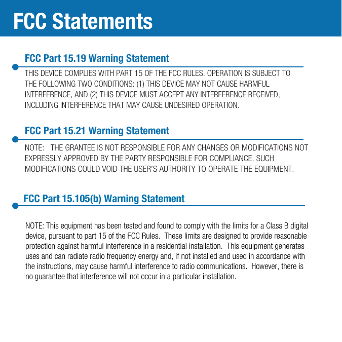 FCC Part 15.19 Warning StatementTHIS DEVICE COMPLIES WITH PART 15 OF THE FCC RULES. OPERATION IS SUBJECT TO THE FOLLOWING TWO CONDITIONS: (1) THIS DEVICE MAY NOT CAUSE HARMFUL INTERFERENCE, AND (2) THIS DEVICE MUST ACCEPT ANY INTERFERENCE RECEIVED, INCLUDING INTERFERENCE THAT MAY CAUSE UNDESIRED OPERATION.FCC Part 15.21 Warning StatementFCC StatementsNOTE:   THE GRANTEE IS NOT RESPONSIBLE FOR ANY CHANGES OR MODIFICATIONS NOT EXPRESSLY APPROVED BY THE PARTY RESPONSIBLE FOR COMPLIANCE. SUCH MODIFICATIONS COULD VOID THE USER’S AUTHORITY TO OPERATE THE EQUIPMENT.FCC Part 15.105(b) Warning StatementNOTE: This equipment has been tested and found to comply with the limits for a Class B digital device, pursuant to part 15 of the FCC Rules.  These limits are designed to provide reasonable protection against harmful interference in a residential installation.  This equipment generates uses and can radiate radio frequency energy and, if not installed and used in accordance with the instructions, may cause harmful interference to radio communications.  However, there is no guarantee that interference will not occur in a particular installation.  