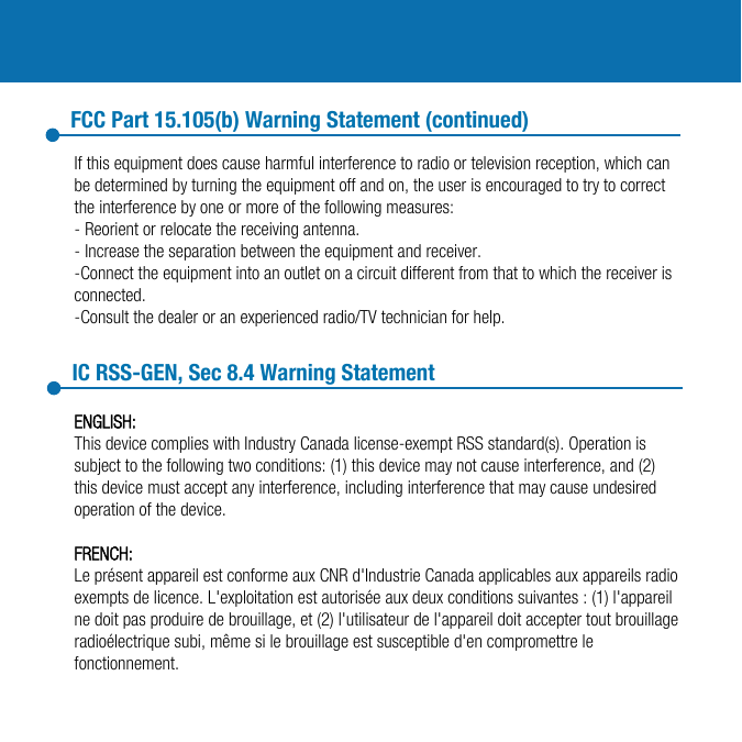If this equipment does cause harmful interference to radio or television reception, which can be determined by turning the equipment off and on, the user is encouraged to try to correct the interference by one or more of the following measures:- Reorient or relocate the receiving antenna.- Increase the separation between the equipment and receiver.-Connect the equipment into an outlet on a circuit different from that to which the receiver is connected.-Consult the dealer or an experienced radio/TV technician for help.FCC Part 15.105(b) Warning Statement (continued)IC RSS-GEN, Sec 8.4 Warning StatementENGLISH:This device complies with Industry Canada license-exempt RSS standard(s). Operation is subject to the following two conditions: (1) this device may not cause interference, and (2) this device must accept any interference, including interference that may cause undesired operation of the device.FRENCH:Le présent appareil est conforme aux CNR d&apos;Industrie Canada applicables aux appareils radio exempts de licence. L&apos;exploitation est autorisée aux deux conditions suivantes : (1) l&apos;appareil ne doit pas produire de brouillage, et (2) l&apos;utilisateur de l&apos;appareil doit accepter tout brouillage radioélectrique subi, même si le brouillage est susceptible d&apos;en compromettre le fonctionnement.