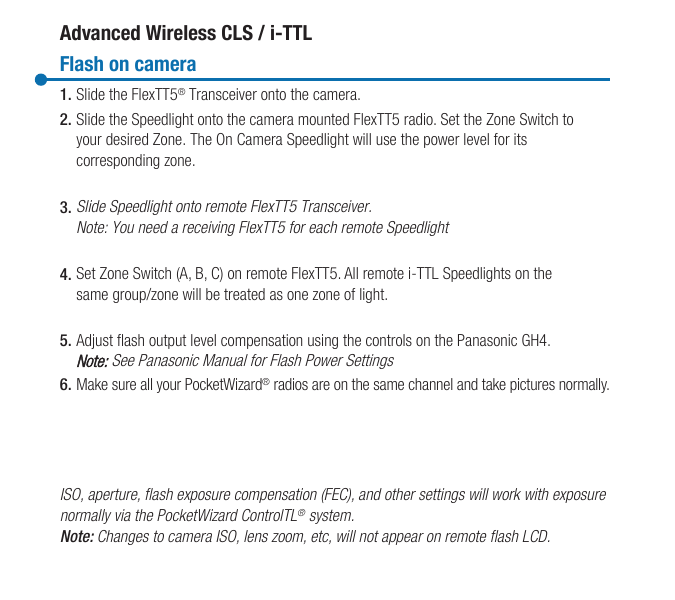 Manual FlashAdvanced Wireless CLS / i-TTLFlash on camera1. Slide the FlexTT5® Transceiver onto the camera.2. Slide the Speedlight onto the camera mounted FlexTT5 radio. Set the Zone Switch to your desired Zone. The On Camera Speedlight will use the power level for its corresponding zone.3. Slide Speedlight onto remote FlexTT5 Transceiver. Note: You need a receiving FlexTT5 for each remote Speedlight4. Set Zone Switch (A, B, C) on remote FlexTT5. All remote i-TTL Speedlights on the same group/zone will be treated as one zone of light.5. Adjust flash output level compensation using the controls on the Panasonic GH4.Note: See Panasonic Manual for Flash Power Settings6. Make sure all your PocketWizard® radios are on the same channel and take pictures normally.ISO, aperture, ash exposure compensation (FEC), and other settings will work with exposurenormally via the PocketWizard ControlTL® system.Note: Changes to camera ISO, lens zoom, etc, will not appear on remote ash LCD.