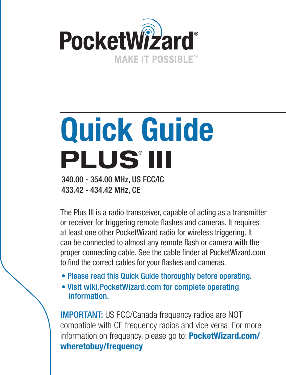 Quick Guide  340.00 - 354.00 MHz, US FCC/IC 433.42 - 434.42 MHz, CE The Plus III is a radio transceiver, capable of acting as a transmitter or receiver for triggering remote ashes and cameras. It requires at least one other PocketWizard radio for wireless triggering. It can be connected to almost any remote ash or camera with the proper connecting cable. See the cable nder at PocketWizard.com to nd the correct cables for your ashes and cameras.  • Please read this Quick Guide thoroughly before operating.•Visitwiki.PocketWizard.comforcompleteoperating information.IMPORTANT: US FCC/Canada frequency radios are NOT compatible with CE frequency radios and vice versa. For more information on frequency, please go to: PocketWizard.com/wheretobuy/frequency