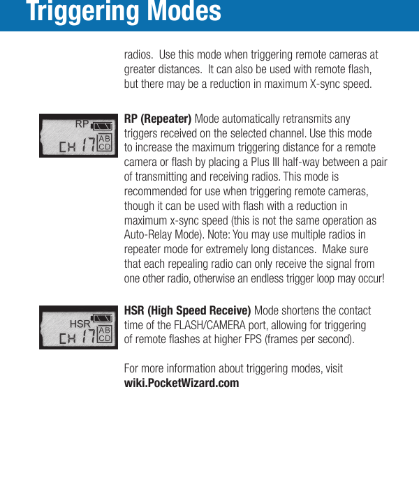 Triggering Modes  radios.  Use this mode when triggering remote cameras at    greater distances.  It can also be used with remote ash,    but there may be a reduction in maximum X-sync speed.     RP (Repeater) Mode automatically retransmits any      triggers received on the selected channel. Use this mode      to increase the maximum triggering distance for a remote     camera or ash by placing a Plus III half-way between a pair   of transmitting and receiving radios. This mode is   recommended for use when triggering remote cameras,    though it can be used with ash with a reduction in    maximum x-sync speed (this is not the same operation as    Auto-Relay Mode). Note: You may use multiple radios in    repeater mode for extremely long distances.  Make sure    that each repealing radio can only receive the signal from    one other radio, otherwise an endless trigger loop may occur!    HSR (High Speed Receive) Mode shortens the contact      time of the FLASH/CAMERA port, allowing for triggering     of remote ashes at higher FPS (frames per second).   For more information about triggering modes, visit wiki.PocketWizard.com