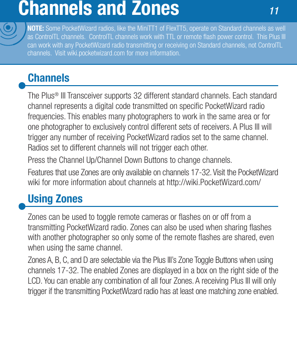 ChannelsUsing ZonesThe Plus® III Transceiver supports 32 different standard channels. Each standard channel represents a digital code transmitted on specic PocketWizard radio frequencies. This enables many photographers to work in the same area or for one photographer to exclusively control different sets of receivers. A Plus III will trigger any number of receiving PocketWizard radios set to the same channel. Radios set to different channels will not trigger each other.Press the Channel Up/Channel Down Buttons to change channels.Features that use Zones are only available on channels 17-32. Visit the PocketWizard wiki for more information about channels at http://wiki.PocketWizard.com/Zones can be used to toggle remote cameras or ashes on or off from a transmitting PocketWizard radio. Zones can also be used when sharing ashes with another photographer so only some of the remote ashes are shared, even when using the same channel.Zones A, B, C, and D are selectable via the Plus III’s Zone Toggle Buttons when using channels 17-32. The enabled Zones are displayed in a box on the right side of the LCD. You can enable any combination of all four Zones. A receiving Plus III will only trigger if the transmitting PocketWizard radio has at least one matching zone enabled.11ChannelsChannels and Zones 11NOTE: Some PocketWizard radios, like the MiniTT1 of FlexTT5, operate on Standard channels as well as ControlTL channels.  ControlTL channels work with TTL or remote ash power control.  This Plus III can work with any PocketWizard radio transmitting or receiving on Standard channels, not ControlTL channels.  Visit wiki.pocketwizard.com for more information.