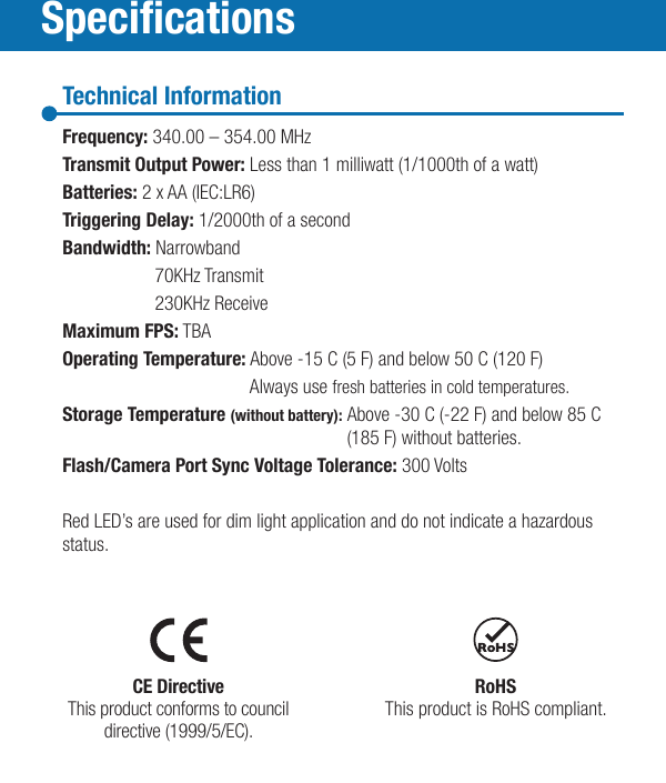 SpecicationsTechnical InformationFrequency: 340.00 – 354.00 MHzTransmit Output Power: Less than 1 milliwatt (1/1000th of a watt)Batteries: 2 x AA (IEC:LR6)Triggering Delay: 1/2000th of a secondBandwidth: Narrowband  70KHz Transmit  230KHz ReceiveMaximum FPS: TBAOperating Temperature: Above -15 C (5 F) and below 50 C (120 F)  Always use fresh batteries in cold temperatures.Storage Temperature (without battery): Above -30 C (-22 F) and below 85 C    (185 F) without batteries.Flash/Camera Port Sync Voltage Tolerance: 300 VoltsRed LED’s are used for dim light application and do not indicate a hazardous status.CE DirectiveThis product conforms to councildirective (1999/5/EC).RoHSThis product is RoHS compliant.