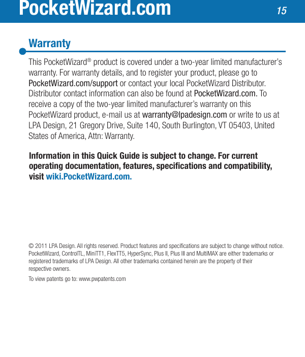 PocketWizard.comInformation in this Quick Guide is subject to change. For current operatingdocumentation,features,specicationsandcompatibility,visit wiki.PocketWizard.com.© 2011 LPA Design. All rights reserved. Product features and specications are subject to change without notice. PocketWizard, ControlTL, MiniTT1, FlexTT5, HyperSync, Plus II, Plus III and MultiMAX are either trademarks or registered trademarks of LPA Design. All other trademarks contained herein are the property of their respective owners.To view patents go to: www.pwpatents.comWarrantyThis PocketWizard® product is covered under a two-year limited manufacturer’s warranty. For warranty details, and to register your product, please go to PocketWizard.com/support or contact your local PocketWizard Distributor.  Distributor contact information can also be found at PocketWizard.com. To receive a copy of the two-year limited manufacturer’s warranty on this  PocketWizard product, e-mail us at warranty@lpadesign.com or write to us at LPA Design, 21 Gregory Drive, Suite 140, South Burlington, VT 05403, United States of America, Attn: Warranty.15