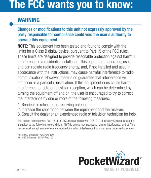 10937 v1.0WARNINGThe FCC wants you to know:Changesormodicationstothisunitnotexpresslyapprovedbythepartyresponsibleforcompliancecouldvoidtheuser’sauthoritytooperatethisequipment.NOTE: This equipment has been tested and found to comply with the limits for a Class B digital device, pursuant to Part 15 of the FCC rules. These limits are designed to provide reasonable protection against harmful interference in a residential installation. This equipment generates, uses, and can radiate radio frequency energy, and, if not installed and used in accordance with the instructions, may cause harmful interference to radio communications. However, there is no guarantee that interference will not occur in a particular installation. If this equipment does cause harmful interference to radio or television reception, which can be determined by turning the equipment off and on, the user is encouraged to try to correct the interference by one or more of the following measures:1. Reorient or relocate the receiving antenna.2. Increase the separation between the equipment and the receiver.3. Consult the dealer or an experienced radio or television technician for help.This device complies with Part 15 of the FCC rules and also with RSS-210 of Industry Canada. Operation is subject to the following two conditions: (1) This device may not cause harmful interference, and (2) This device must accept any interference received, including interference that may cause undesired operation.Plus III FCC ID Number: KDS-PW3-100Plus III IC ID Number: 2170A-PW3100