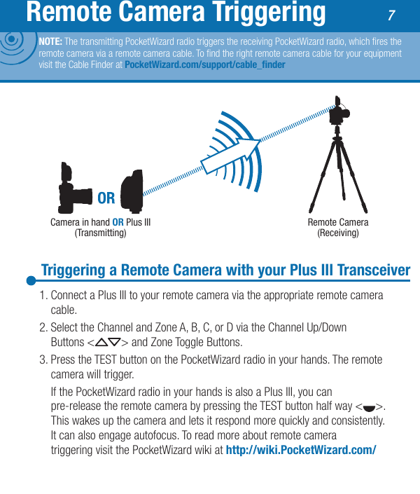 7Remote Camera TriggeringTriggering a Remote Camera with your Plus III Transceiver1. Connect a Plus III to your remote camera via the appropriate remote camera   cable.2. Select the Channel and Zone A, B, C, or D via the Channel Up/Down    Buttons &lt; &gt; and Zone Toggle Buttons.3. Press the TEST button on the PocketWizard radio in your hands. The remote    camera will trigger.  If the PocketWizard radio in your hands is also a Plus III, you can   pre-release the remote camera by pressing the TEST button half way &lt; &gt;.    This wakes up the camera and lets it respond more quickly and consistently.    It can also engage autofocus. To read more about remote camera      triggering visit the PocketWizard wiki at http://wiki.PocketWizard.com/Camera in hand OR Plus III (Transmitting)Remote Camera(Receiving)NOTE: The transmitting PocketWizard radio triggers the receiving PocketWizard radio, which res the remote camera via a remote camera cable. To nd the right remote camera cable for your equipment visit the Cable Finder at PocketWizard.com/support/cable_nder