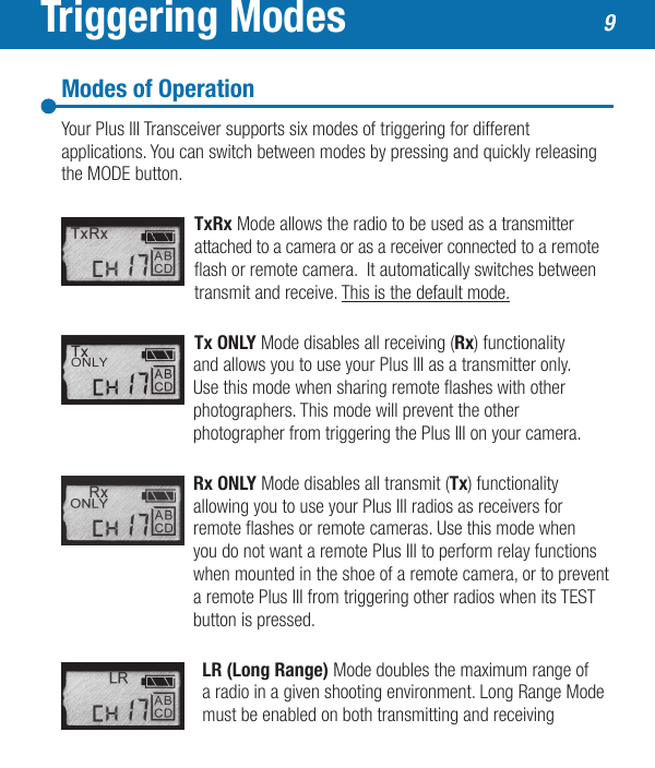 Triggering ModesModes of OperationYour Plus III Transceiver supports six modes of triggering for different applications. You can switch between modes by pressing and quickly releasing the MODE button.  TxRx Mode allows the radio to be used as a transmitter attached to a camera or as a receiver connected to a remote ash or remote camera.  It automatically switches between transmit and receive. This is the default mode.Tx ONLY Mode disables all receiving (Rx) functionality    and allows you to use your Plus III as a transmitter only.     Use this mode when sharing remote ashes with other    photographers. This mode will prevent the other    photographer from triggering the Plus III on your camera.   Rx ONLY Mode disables all transmit (Tx) functionality   allowing you to use your Plus III radios as receivers for    remote ashes or remote cameras. Use this mode when    you do not want a remote Plus III to perform relay functions    when mounted in the shoe of a remote camera, or to prevent    a remote Plus III from triggering other radios when its TEST    button is pressed.   LR (Long Range) Mode doubles the maximum range of    a radio in a given shooting environment. Long Range Mode  must be enabled on both transmitting and receiving99