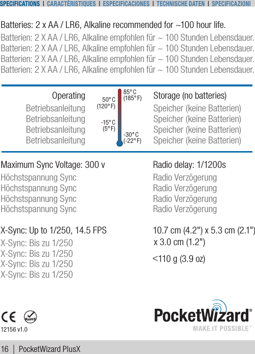 Batteries: 2 x AA / LR6, Alkaline recommended for ~100 hour life.Batterien: 2 X AA / LR6, Alkaline empfohlen für ~ 100 Stunden Lebensdauer.Batterien: 2 X AA / LR6, Alkaline empfohlen für ~ 100 Stunden Lebensdauer.Batterien: 2 X AA / LR6, Alkaline empfohlen für ~ 100 Stunden Lebensdauer.Batterien: 2 X AA / LR6, Alkaline empfohlen für ~ 100 Stunden Lebensdauer.Storage (no batteries)Speicher (keine Batterien)Speicher (keine Batterien)Speicher (keine Batterien)Speicher (keine Batterien)OperatingBetriebsanleitungBetriebsanleitungBetriebsanleitungBetriebsanleitung12156 v1.05 0 ° C   ( 12 0° F )-15 ° C  ( 5° F )8 5 ° C  ( 18 5° F )-3 0 ° C ( -2 2 ° F )Maximum Sync Voltage: 300 v  Radio delay: 1/1200sHöchstspannung Sync  Radio VerzögerungHöchstspannung Sync  Radio VerzögerungHöchstspannung Sync  Radio VerzögerungHöchstspannung Sync  Radio VerzögerungX-Sync: Up to 1/250, 14.5 FPSX-Sync: Bis zu 1/250X-Sync: Bis zu 1/250X-Sync: Bis zu 1/250X-Sync: Bis zu 1/25010.7 cm (4.2&quot;) x 5.3 cm (2.1&quot;)x 3.0 cm (1.2&quot;)&lt;110 g (3.9 oz)16 |  PocketWizard PlusXSpecificationS | caractériStiqueS | eSpecificacioneS | techniSche Daten | Specificazioni