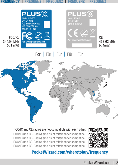 FCC/IC and CE radios are not compatible with each other.FCC/IC und CE-Radios sind nicht miteinander kompatibel.FCC/IC und CE-Radios sind nicht miteinander kompatibel.FCC/IC und CE-Radios sind nicht miteinander kompatibel.FCC/IC und CE-Radios sind nicht miteinander kompatibel.PocketWizard.com/wheretobuy/frequencyFor | Für | Für | Für | FürModel: PX-CE433.62 MHzPat. www.pwpatents.comMade in USAModel: PX-FCCFCC ID: KDS-PWX-100  IC: 2170A-PWX100344.04 MHzPat. www.pwpatents.comMade in USAModel: PX-CE433.62 MHzPat. www.pwpatents.comMade in USAModel: PX-FCCFCC ID: KDS-PWX-100  IC: 2170A-PWX100344.04 MHzPat. www.pwpatents.comMade in USAFCC/IC: 344.04 MHz (&lt; 1 mW)CE:  433.62 MHz  (&lt; 1mW )PocketWizard.com | 3Frequency | Frequenz | Frequenz | Frequenz | Frequenz