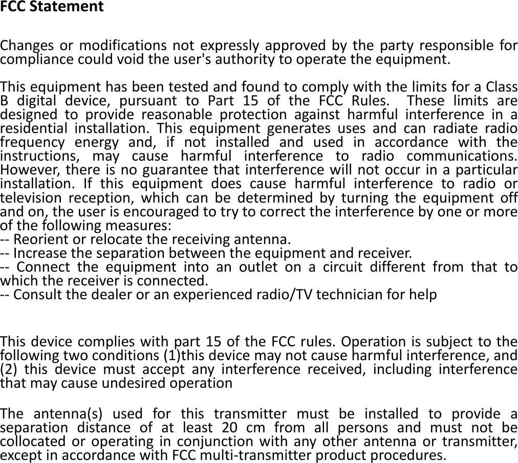   FCCStatementChangesormodificationsnotexpresslyapprovedbythepartyresponsibleforcompliancecouldvoidtheuser'sauthoritytooperatetheequipment.ThisequipmenthasbeentestedandfoundtocomplywiththelimitsforaClassBdigitaldevice,pursuanttoPart15oftheFCCRules.Theselimitsaredesignedtoprovidereasonableprotectionagainstharmfulinterferenceinaresidentialinstallation.Thisequipmentgeneratesusesandcanradiateradiofrequencyenergyand,ifnotinstalledandusedinaccordancewiththeinstructions,maycauseharmfulinterferencetoradiocommunications.However,thereisnoguaranteethatinterferencewillnotoccurinaparticularinstallation.Ifthisequipmentdoescauseharmfulinterferencetoradioortelevisionreception,whichcanbedeterminedbyturningtheequipmentoffandon,theuserisencouragedtotrytocorrecttheinterferencebyoneormoreofthefollowingmeasures:‐‐Reorientorrelocatethereceivingantenna.‐‐Increasetheseparationbetweentheequipmentandreceiver.‐‐ Connecttheequipmentintoanoutletonacircuitdifferentfromthattowhichthereceiverisconnected.‐‐Consultthedealeroranexperiencedradio/TVtechnicianforhelp Thisdevicecomplieswithpart15oftheFCCrules.Operationissubjecttothefollowingtwoconditions(1)thisdevicemaynotcauseharmfulinterference,and(2)thisdevicemustacceptanyinterferencereceived,includinginterferencethatmaycauseundesiredoperation Theantenna(s)usedforthistransmittermustbeinstalledtoprovideaseparationdistanceofatleast20cmfromallpersonsandmustnotbecollocatedoroperatinginconjunctionwithanyotherantennaortransmitter,exceptinaccordancewithFCCmulti‐transmitterproductprocedures.