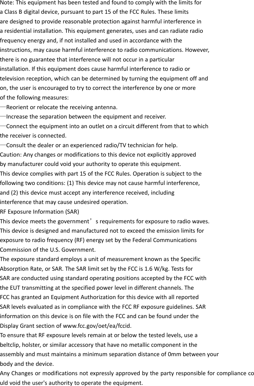 Note: This equipment has been tested and found to comply with the limits fora Class B digital device, pursuant to part 15 of the FCC Rules. These limitsare designed to provide reasonable protection against harmful interference ina residential installation. This equipment generates, uses and can radiate radiofrequency energy and, if not installed and used in accordance with theinstructions, may cause harmful interference to radio communications. However,there is no guarantee that interference will not occur in a particularinstallation. If this equipment does cause harmful interference to radio ortelevision reception, which can be determined by turning the equipment off andon, the user is encouraged to try to correct the interference by one or moreof the following measures:&mdash;Reorient or relocate the receiving antenna.&mdash;Increase the separation between the equipment and receiver.&mdash;Connect the equipment into an outlet on a circuit different from that to whichthe receiver is connected.&mdash;Consult the dealer or an experienced radio/TV technician for help.Caution: Any changes or modifications to this device not explicitly approvedby manufacturer could void your authority to operate this equipment.This device complies with part 15 of the FCC Rules. Operation is subject to thefollowing two conditions: (1) This device may not cause harmful interference,and (2) this device must accept any interference received, includinginterference that may cause undesired operation.RF Exposure Information (SAR)This device meets the government&rsquo;s requirements for exposure to radio waves.This device is designed and manufactured not to exceed the emission limits forexposure to radio frequency (RF) energy set by the Federal CommunicationsCommission of the U.S. Government.The exposure standard employs a unit of measurement known as the SpecificAbsorption Rate, or SAR. The SAR limit set by the FCC is 1.6 W/kg. Tests forSAR are conducted using standard operating positions accepted by the FCC withthe EUT transmitting at the specified power level in different channels. TheFCC has granted an Equipment Authorization for this device with all reportedSAR levels evaluated as in compliance with the FCC RF exposure guidelines. SARinformation on this device is on file with the FCC and can be found under theDisplay Grant section of www.fcc.gov/oet/ea/fccid.To ensure that RF exposure levels remain at or below the tested levels, use abeltclip, holster, or similar accessory that have no metallic component in theassembly and must maintains a minimum separation distance of 0mm between yourbody and the device.Any Changes or modifications not expressly approved by the party responsible for compliance could void the user's authority to operate the equipment.