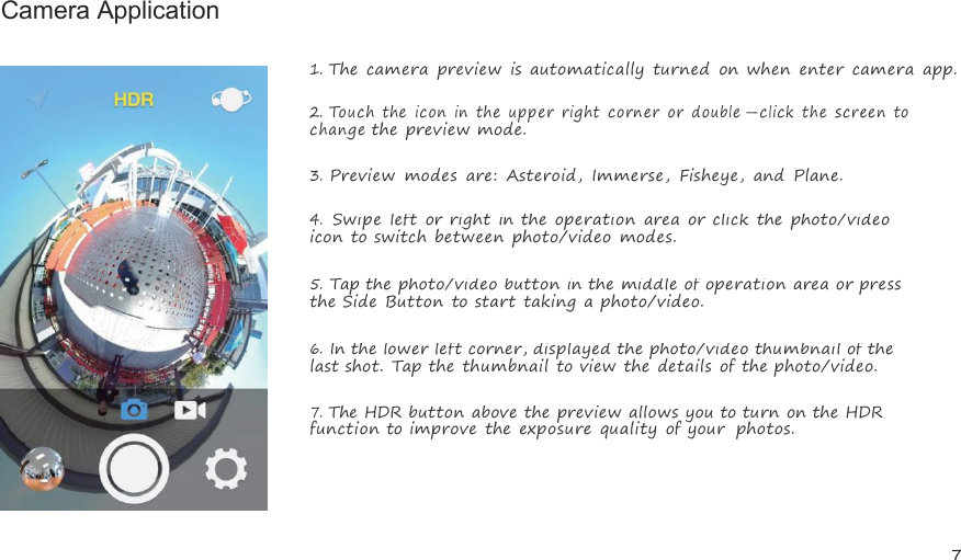 7Camera Application1.The camera preview is automatically turned on when enter camera app.2.Touchtheicon intheupper rightcorneror double-click thescreentochangethe preview mode.3.Preview modes are: Asteroid, Immerse, Fisheye, and Plane.4.Swipe left or right in the operation area or click the photo/videoicon to switch between photo/video modes.5.Tap the photo/video button in the middle of operation area or pressthe Side Button to start taking a photo/video.6.In the lower left corner, displayed the photo/video thumbnail of thelast shot. Tap the thumbnail to view the details of the photo/video.7.The HDR button above the preview allows you to turn on the HDRfunction to improve the exposure quality of your photos.