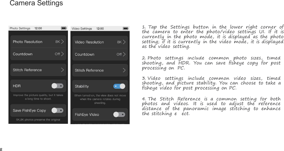 8Camera Settings1.Tap the Settings button in the lower right corner ofthe camera to enter the photo/video settings UI. If it iscurrently in the photo mode, it is displayed as the photosetting; if it is currently in the video mode, it is displayedas the video setting.2.Photo settings include common photo sizes, timedshooting, and HDR. You can save ﬁsheye copy for postprocessing on PC.3.Video settings include common video sizes, timedshooting, and picture stability. You can choose to take aﬁsheye video for post processing on PC.4.The Stitch Reference is a common setting for bothphotos and videos. It is used to adjust the referencedistance of the panoramic image stitching to enhancethe stitching eﬀect.