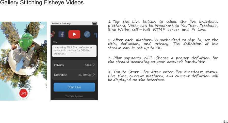 11Gallery Stitching Fisheye Videos1.Tap the Live button to select the live broadcastplatform. Video can be broadcast to YouTube, Facebook,Sina Weibo,self-builtRTMPserverandPiLive.2.After each platform is authorized to sign in, set thetitle, deﬁnition, and privacy. The deﬁnition of livestream can be set up to 4K.3.Pilot supports WiFi. Choose a proper deﬁnition forthe stream according to your network bandwidth.4.Tap to Start Live after enter live broadcast status.Live time, current platform, and current deﬁnition willbe displayed on the interface.